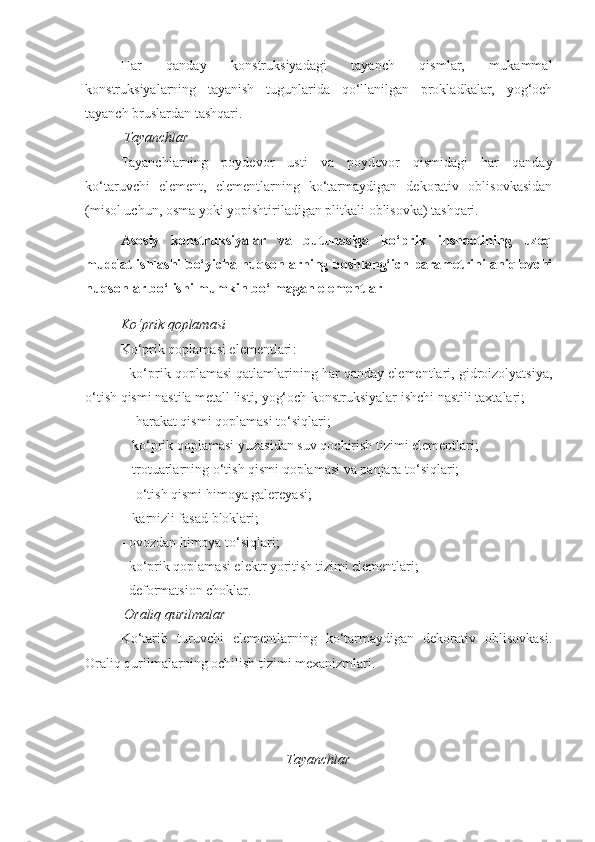 Har   qanday   konstruksiyadagi   tayanch   qismlar,   mukammal
konstruksiyalarning   tayanish   tugunlarida   qo‘llanilgan   prokladkalar,   yog‘och
tayanch bruslardan tashqari.
 Tayanchlar
Tayanchlarning   poydevor   usti   va   poydevor   qismidagi   har   qanday
ko‘taruvchi   element,   elementlarning   ko‘tarmaydigan   dekorativ   oblisovkasidan
(misol uchun, osma yoki yopishtiriladigan plitkali oblisovka) tashqari.
Asosiy   konstruksiyalar   va   butunasiga   ko‘prik   inshootining   uzoq
muddat ishlashi bo‘yicha nuqsonlarning boshlang‘ich parametrini aniqlovchi
nuqsonlar bo‘lishi mumkin bo‘lmagan elementlar 
Ko‘prik qoplamasi
Ko‘prik qoplamasi elementlari :
-  ko‘prik qoplamasi qatlamlarining har qanday elementlari, gidroizolyatsiya,
o‘tish qismi nastila metall listi, yog‘och konstruksiyalar ishchi nastili taxtalari;
-   harakat qismi qoplamasi to‘siqlari;
-  ko‘prik qoplamasi yuzasidan suv qochirish tizimi elementlari;
-  trotuarlarning o‘tish qismi qoplamasi va panjara to‘siqlari;
-    o‘tish qismi himoya galereyasi;
-   karnizli fasad bloklari;
- ovozdan himoya to‘siqlari;
- ko‘prik qoplamasi elektr yoritish tizimi elementlari;
- deformatsion choklar.
 Oraliq qurilmalar
Ko‘tarib   turuvchi   elementlarning   ko‘tarmaydigan   dekorativ   oblisovkasi.
Oraliq qurilmalarning ochilish tizimi mexanizmlari.
Tayanchlar 
