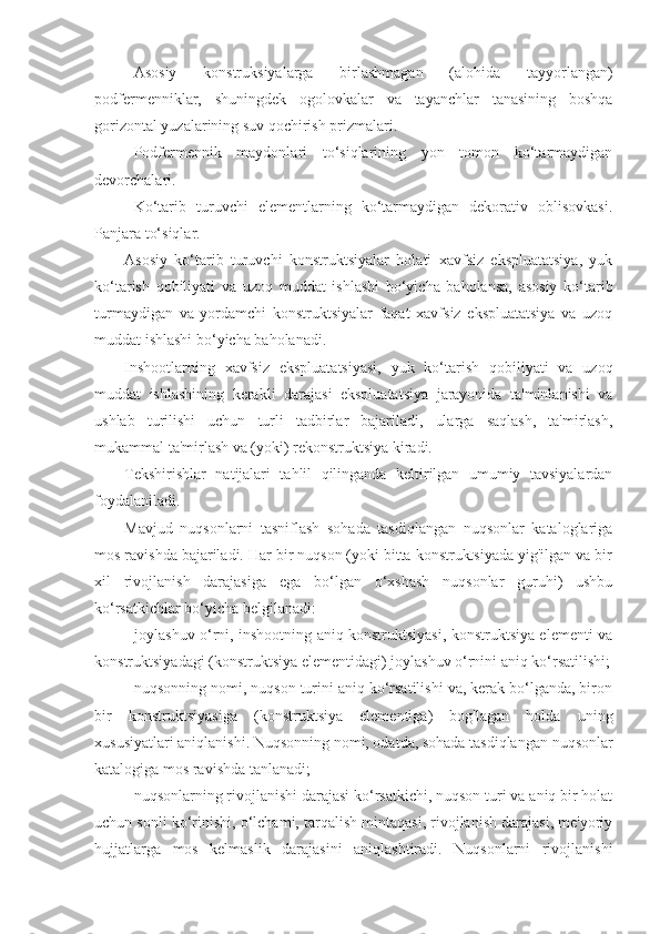 Asosiy   konstruksiyalarga   birlashmagan   (alohida   tayyorlangan)
podfermenniklar,   shuningdek   ogolovkalar   va   tayanchlar   tanasining   boshqa
gorizontal yuzalarining suv qochirish prizmalari. 
Podfermennik   maydonlari   to‘siqlarining   yon   tomon   ko‘tarmaydigan
devorchalari.
Ko‘tarib   turuvchi   elementlarning   ko‘tarmaydigan   dekorativ   oblisovkasi.
Panjara to‘siqlar.
Asosiy   ko‘tarib   turuvchi   konstruktsiyalar   holati   xavfsiz   ekspluatatsiya,   yuk
ko‘tarish   qobiliyati   va   uzoq   muddat   ishlashi   bo‘yicha   baholansa,   asosiy   ko‘tarib
turmaydigan   va   yordamchi   konstruktsiyalar   faqat   xavfsiz   ekspluatatsiya   va   uzoq
muddat ishlashi bo‘yicha baholanadi.
Inshootlarning   xavfsiz   ekspluatatsiyasi,   yuk   ko‘tarish   qobiliyati   va   uzoq
muddat   ishlashining   kerakli   darajasi   ekspluatatsiya   jarayonida   ta'minlanishi   va
ushlab   turilishi   uchun   turli   tadbirlar   bajariladi,   ularga   saqlash,   ta'mirlash,
mukammal ta'mirlash va (yoki) rekonstruktsiya kiradi.
Tekshirishlar   natijalari   tahlil   qilinganda   keltirilgan   umumiy   tavsiyalardan
foydalaniladi.
Mavjud   nuqsonlarni   tasniflash   sohada   tasdiqlangan   nuqsonlar   kataloglariga
mos ravishda bajariladi. Har bir nuqson (yoki bitta konstruktsiyada yig'ilgan va bir
xil   rivojlanish   darajasiga   ega   bo‘lgan   o‘xshash   nuqsonlar   guruhi)   ushbu
ko‘rsatkichlar bo‘yicha belgilanadi: 
- joylashuv o‘rni, inshootning aniq konstruktsiyasi, konstruktsiya elementi va
konstruktsiyadagi (konstruktsiya elementidagi) joylashuv o‘rnini aniq ko‘rsatilishi;
- nuqsonning nomi, nuqson turini aniq ko‘rsatilishi va, kerak bo‘lganda, biron
bir   konstruktsiyasiga   (konstruktsiya   elementiga)   bog'lagan   holda   uning
xususiyatlari aniqlanishi. Nuqsonning nomi, odatda, sohada tasdiqlangan nuqsonlar
katalogiga mos ravishda tanlanadi;
- nuqsonlarning rivojlanishi darajasi ko‘rsatkichi, nuqson turi va aniq bir holat
uchun sonli ko‘rinishi, o‘lchami, tarqalish mintaqasi, rivojlanish darajasi, me'yoriy
hujjatlarga   mos   kelmaslik   darajasini   aniqlashtiradi.   Nuqsonlarni   rivojlanishi 