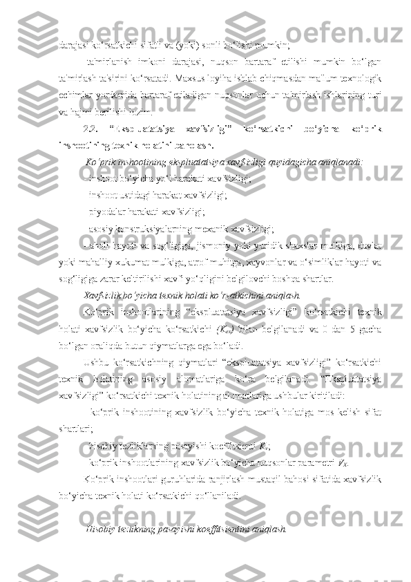 darajasi ko‘rsatkichi sifatli va (yoki) sonli bo‘lishi mumkin;
-   ta'mirlanish   imkoni   darajasi,   nuqson   bartaraf   etilishi   mumkin   bo‘lgan
ta'mirlash ta'sirini ko‘rsatadi. Maxsus loyiha ishlab chiqmasdan ma'lum texnologik
еchimlar yordamida bartaraf etiladigan nuqsonlar uchun ta'mirlash ishlarining turi
va hajmi berilishi lozim.
2.2.   “Ekspluatatsiya   xavfsizligi”   ko‘rsatkichi   bo‘yicha   ko‘prik
inshootining texnik holatini baholash.  
 Ko‘prik inshootining ekspluatatsiya xavfsizligi  quyidagicha  aniqlanadi: 
- inshoot bo‘yicha yo‘l harakati xavfsizligi;
- inshoot ustidagi harakat xavfsizligi;
- piyodalar harakati xavfsizligi;
- asosiy konstruksiyalarning mexanik xavfsizligi;
- aholi  hayoti  va sog‘ligiga, jismoniy yoki yuridik shaxslar  mulkiga, davlat
yoki mahalliy xukumat mulkiga, atrof muhitga, xayvonlar va o‘simliklar hayoti va
sog‘ligiga zarar keltirilishi xavfi yo‘qligini belgilovchi boshqa shartlar.  
Xavfsizlik bo‘yicha texnik holati ko‘rsatkichini aniqlash.  
Ko‘prik   inshootlarining   “ekspluatatsiya   xavfsizligi”   ko‘rsatkichi   texnik
holati   xavfsizlik   bo‘yicha   ko‘rsatkichi   (K
ex )   bilan   belgilanadi   va   0   dan   5   gacha
bo‘lgan oraliqda butun qiymatlarga ega bo‘ladi.
Ushbu   ko‘rsatkichning   qiymatlari   “ekspluatatsiya   xavfsizligi”   ko‘rsatkichi
texnik   holatining   asosiy   alomatlariga   ko‘ra   belgilanadi.   “Ekspluatatsiya
xavfsizligi” ko‘rsatkichi texnik holatining alomatlariga ushbular kiritiladi: 
-   ko‘prik   inshootining   xavfsizlik   bo‘yicha   texnik   holatiga   mos   kelish   sifat
shartlari;
- hisobiy tezliklarning pasayishi koeffitsienti  K
v ;
- ko‘prik inshootlarining xavfsizlik bo‘yicha nuqsonlar parametri  V
X .
Ko‘prik inshootlari guruhlarida ranjirlash mustaqil bahosi sifatida xavfsizlik
bo‘yicha texnik holati ko‘rsatkichi qo‘llaniladi.
 Hisobiy tezlikning pasayishi koeffitsientini aniqlash. 