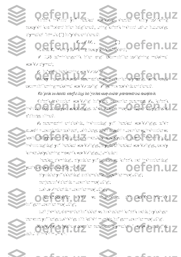 Ko‘prik   inshooti   yo‘l   harakati   xavfsizligi   shartlari   hisobiy   tezlikning
pasayishi   koeffitsienti   bilan   belgilanadi,   uning   ko‘prik   inshooti   uchun   butunasiga
qiymatlari formula (1) bo‘yicha aniqlanadi: 
K
v =[ V ]/ V
r   ,                   (1)
bu еrda   K
v –hisobiy tezlikning pasayishi koeffitsienti;
[ V ]– 0,95   ta’minlanganlik   bilan   еngil   avtomobillar   tezligining   maksimal
xavfsiz qiymati; 
V
r -  bo‘yicha harakatning xavfsiz tezligi.
Asosiy   nazoratlanuvchi   parametrlar   va   nuqsonlar   qiymatiga   ko‘ra   еngil
avtomobillarning maksimal xavfsiz tezligi [ V ] ga mos ravishda aniqlanadi.  
 Ko‘prik inshooti xavfsizligi bo‘yicha nuqsonlar parametrini aniqlash.
Ko‘prik   inshootlari   xavfsizligi   bo‘yicha   nuqsonlar   parametri   V
X ,   ko‘prik
inshooti   ekspuatatsiyasi   xavfsizligiga   ta’sir   etuvchi   mavjud   nuqsonlar   yig‘indisi
e’tiborga olinadi.   
V
X   parametrini   aniqlashda,   inshootdagi   yo‘l   harakati   xavfsizligiga   ta’sir
etuvchi nuqsonlardan tashqari, ushbularga ta’sir etuvchi nuqsonlar va inshootlar va
kesib   o‘tilayotgan   to‘siqlarning   konstruktiv   xususiyatlari   ham   ko‘rib   chiqiladi,
inshoot tagidagi yo‘l harakati xavfsizligiga, piyodalar harakati xavfsizligiga, asosiy
konstruksiyalarning mexanik xavfsizligiga, jumladan:
-   harakat   qismidagi,   piyodalar   yo‘lagidagi   va   ko‘prik   osti   inshootlaridagi
yaqinlashuv gabaritlariga mosligi;
- piyodalar yo‘laklaridagi qoplamalarda nuqsonlar mavjudligi;
- panjara to‘siqlarida nuqsonlar mavjudligi;
- tushuv zinalarida nuqsonlar mavjudligi; 
-   konstruksiyalar   sinishi   va   buzilishiga   olib   kelishi   mumkin
bo‘lgannuqsonlar mavjudligi; 
- turli jismlar, elementlar bo‘laklari va boshqalarni ko‘prik ostida joylashgan
transport yo‘llariga tushishiga olib kelishi mumkin bo‘lgannuqsonlar mavjudligi.
Xavfsizligi   bo‘yicha   nuqsonlar   parametri   qiymatlari   1   < V
X ≤   5   oralig‘ida
qabul qilinishi mumkin. 
