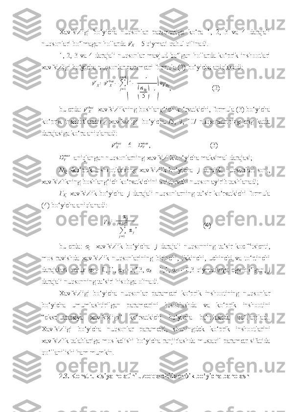 Xavfsizligi   bo‘yicha   nuqsonlar   parametriga   ko‘ra   1,   2,   3   va   4   darajali
nuqsonlari bo‘lmagan hollarda  V
X  = 5 qiymati qabul qilinadi. 
1,  2,  3  va  4  darajali   nuqsonlar   mavjud  bo‘lgan   hollarda  ko‘prik  inshootlari
xavfsizligi bo‘yicha nuqsonlar parametri formula (2) bo‘yicha aniqlanadi:
V
X = V
Xbaz
−
∑
j = 1j = 4(
1 − 1	(
n
Bj
5	) + 1	) ∗ γ
Bj
,                        (2)
bu еrda:  	
VXbaz - xavfsizlikning boshlang‘ich ko‘rsatkichi, formula (3) bo‘yicha
ko‘prik   inshootlarining   xavfsizligi   bo‘yicha   /5,   9,   10/   nuqsonlarining   eng   katta
darajasiga ko‘ra aniqlanadi:	
VXbaz
 = 6 - 	DVmax ,                                   (3)	
DVmax
- aniqlangan nuqsonlarning xavfsizlik bo‘yicha maksimal darajasi;
N
X j   –ko‘prik   inshootlarining   xavfsizlik   bo‘yicha     j   darajali   nuqsonlari   soni,
xavfsizlikning boshlang‘ich ko‘rsatkichini aniqlovchi nuqson ayirib tashlanadi;
Γ
X j –xavfsizlik  bo‘yicha     j   darajali   nuqsonlarning  ta’sir  ko‘rsatkichi  formula
(4) bo‘yicha aniqlanadi:
γ
Xj = α
j
∑
j = 1j = D
Bmax
α
j ,                                       (4)
bu   еrda:   α
j   –xavfsizlik   bo‘yicha     j   darajali   nuqsonning   ta’sir   koeffitsienti,
mos   ravishda   xavfsizlik   nuqsonlarining   birinchi,   ikkinchi,   uchinchi   va   to‘rtinchi
darajalari  uchun   α
1   = 0,01,   α
2 = 0,03,   α
3   = 0,1,   α
4   = 0,3 qiymatlarga ega bo‘lgan,   j
darajali nuqsonning ta’siri hisobga olinadi.
Xavfsizligi   bo‘yicha   nuqsonlar   parametri   ko‘prik   inshootining   nuqsonlar
bo‘yicha   umumlashtirilgan   parametrini   hisoblashda   va   ko‘prik   inshootini
“ekspluatatsiya   xavfsizligi”   ko‘rsatkichi   bo‘yicha   baholashda   qo‘llaniladi.
Xavfsizligi   bo‘yicha   nuqsonlar   parametri,   shuningdek   ko‘prik   inshootlarini
xavfsizlik talablariga mos kelishi  bo‘yicha ranjirlashda mustaqil  parametr  sifatida
qo‘llanilishi ham mumkin.
2.3. Konstruktsiya holatini uzoqqa chidamlilik bo‘yicha baholash 