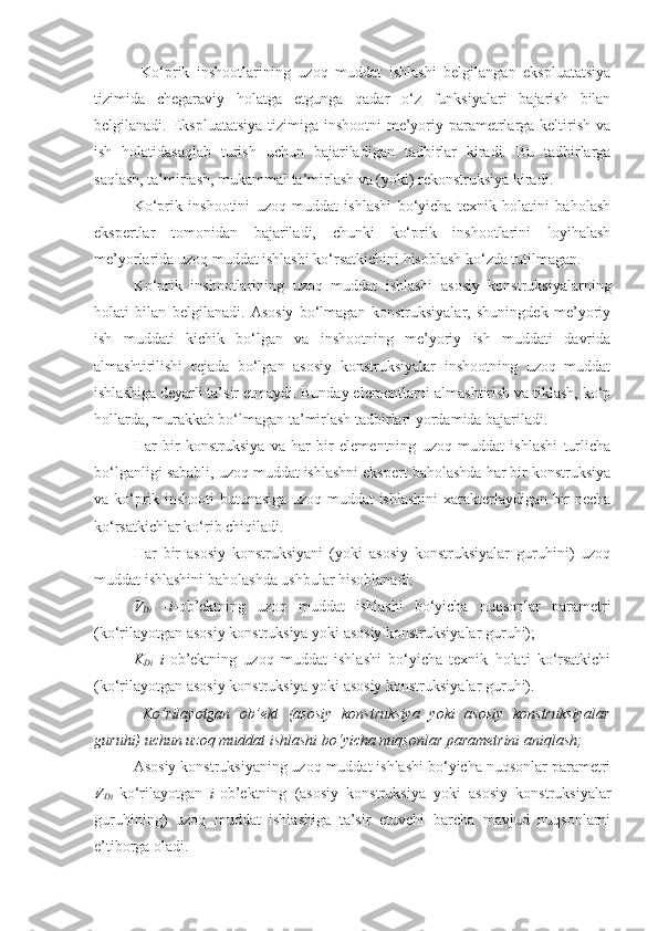   Ko‘prik   inshootlarining   uzoq   muddat   ishlashi   belgilangan   ekspluatatsiya
tizimida   chegaraviy   holatga   еtgunga   qadar   o‘z   funksiyalari   bajarish   bilan
belgilanadi. Ekspluatatsiya  tizimiga inshootni  me’yoriy parametrlarga keltirish va
ish   holatidasaqlab   turish   uchun   bajariladigan   tadbirlar   kiradi.   Bu   tadbirlarga
saqlash, ta’mirlash, mukammal ta’mirlash va (yoki) rekonstruksiya kiradi.
Ko‘prik   inshootini   uzoq   muddat   ishlashi   bo‘yicha   texnik   holatini   baholash
ekspertlar   tomonidan   bajariladi,   chunki   ko‘prik   inshootlarini   loyihalash
me’yorlarida uzoq muddat ishlashi ko‘rsatkichini hisoblash ko‘zda tutilmagan.
Ko‘prik   inshootlarining   uzoq   muddat   ishlashi   asosiy   konstruksiyalarning
holati   bilan   belgilanadi.   Asosiy   bo‘lmagan   konstruksiyalar,   shuningdek   me’yoriy
ish   muddati   kichik   bo‘lgan   va   inshootning   me’yoriy   ish   muddati   davrida
almashtirilishi   rejada   bo‘lgan   asosiy   konstruksiyalar   inshootning   uzoq   muddat
ishlashiga deyarli ta’sir etmaydi. Bunday elementlarni almashtirish va tiklash, ko‘p
hollarda, murakkab bo‘lmagan ta’mirlash tadbirlari yordamida bajariladi. 
Har   bir   konstruksiya   va   har   bir   elementning   uzoq   muddat   ishlashi   turlicha
bo‘lganligi sababli, uzoq muddat ishlashni ekspert baholashda har bir konstruksiya
va ko‘prik inshooti butunasiga uzoq muddat ishlashini  xarakterlaydigan bir necha
ko‘rsatkichlar ko‘rib chiqiladi.
Har   bir   asosiy   konstruksiyani   (yoki   asosiy   konstruksiyalar   guruhini)   uzoq
muddat ishlashini baholashda ushbular hisoblanadi:
V
Di   – i -ob’ektning   uzoq   muddat   ishlashi   bo‘yicha   nuqsonlar   parametri
(ko‘rilayotgan asosiy konstruksiya yoki asosiy konstruksiyalar guruhi);
K
Di – i -ob’ektning   uzoq   muddat   ishlashi   bo‘yicha   texnik   holati   ko‘rsatkichi
(ko‘rilayotgan asosiy konstruksiya yoki asosiy konstruksiyalar guruhi).
  Ko‘rilayotgan   ob’ekt   (asosiy   konstruksiya   yoki   asosiy   konstruksiyalar
guruhi) uchun uzoq muddat ishlashi bo‘yicha nuqsonlar parametrini aniqlash;
Asosiy konstruksiyaning uzoq muddat ishlashi bo‘yicha nuqsonlar parametri
V
Di   ko‘rilayotgan   i -ob’ektning   (asosiy   konstruksiya   yoki   asosiy   konstruksiyalar
guruhining)   uzoq   muddat   ishlashiga   ta’sir   etuvchi   barcha   mavjud   nuqsonlarni
e’tiborga oladi. 