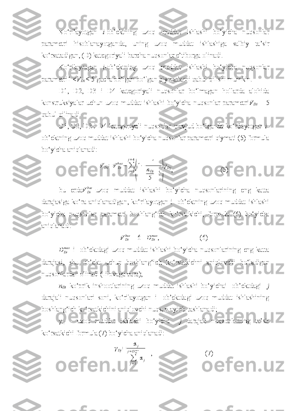 Ko‘rilayotgan   i -ob’ektning   uzoq   muddat   ishlashi   bo‘yicha   nuqsonlar
parametri   hisoblanayotganda,   uning   uzoq   muddat   ishlashiga   salbiy   ta’sir
ko‘rsatadigan, (D) kategoriyali barcha nuqsonlar e’tiborga olinadi.
Ko‘rilayotgan   i -ob’ektning   uzoq   muddat   ishlashi   bo‘yicha   nuqsonlar
parametri1 < V
Di  ≤ 5 gacha bo‘lgan bo‘lgan qiymatlarni qabul qilishi mumkin.
D1,   D2,   D3   i   D4   kategoriyali   nuqsonlar   bo‘lmagan   hollarda   alohida
konstruksiyalar   uchun  uzoq   muddat   ishlashi   bo‘yicha   nuqsonlar   parametri V
Di   =   5
qabul qilinadi.
D1, D2, D3 i D4 kategoriyali  nuqsonlar mavjud bo‘lganda ko‘rilayotgan   i -
ob’ektning uzoq muddat ishlashi bo‘yicha nuqsonlar parametri qiymati (5) formula
bo‘yicha aniqlanadi:
V
Di = V
Dibaz
−
∑
j = 1j = 4(
1 − 1
n
Dj
5 + 1	) γ
Dj
,                            (5)
bu   еrda V
Dibaz
–uzoq   muddat   ishlashi   bo‘yicha   nuqsonlarining   eng   katta
darajasiga   ko‘ra   aniqlanadigan,   ko‘rilayotgan   i-   ob’ektning   uzoq   muddat   ishlashi
bo‘yicha   nuqsonlar   parametri   boshlang‘ich   ko‘rsatkichi,   formula   (6)   bo‘yicha
aniqlanadi:	
VDibaz
 = 6 - 	DDimax ,                        (6)	
DDimax
–i-   ob’ektdagi   uzoq   muddat   ishlashi   bo‘yicha   nuqsonlarining   eng   katta
darajasi,   shu   ob’ekt   uchun   boshlang‘ich   ko‘rsatkichni   aniqlovchi   bo‘ladigan
nuqsonlardan olinadi (Iilovaga qara);
n
Di –ko‘prik   inshootlarining   uzoq   muddat   ishlashi   bo‘yichai-   ob’ektdagi     j
darajali   nuqsonlari   soni,   ko‘rilayotgan   i-   ob’ektdagi   uzoq   muddat   ishlashining
boshlang‘ich ko‘rsatkichini aniqlovchi nuqson ayirib tashlanadi;
γ
Di   -   uzoq   muddat   ishlashi   bo‘yicha     j   darajali   nuqsonlarning   ta’sir
ko‘rsatkichi formula (7) bo‘yicha aniqlanadi:	
γDj=	αj	
∑j=1	
j=DDimax
αj
   ,                               (7) 