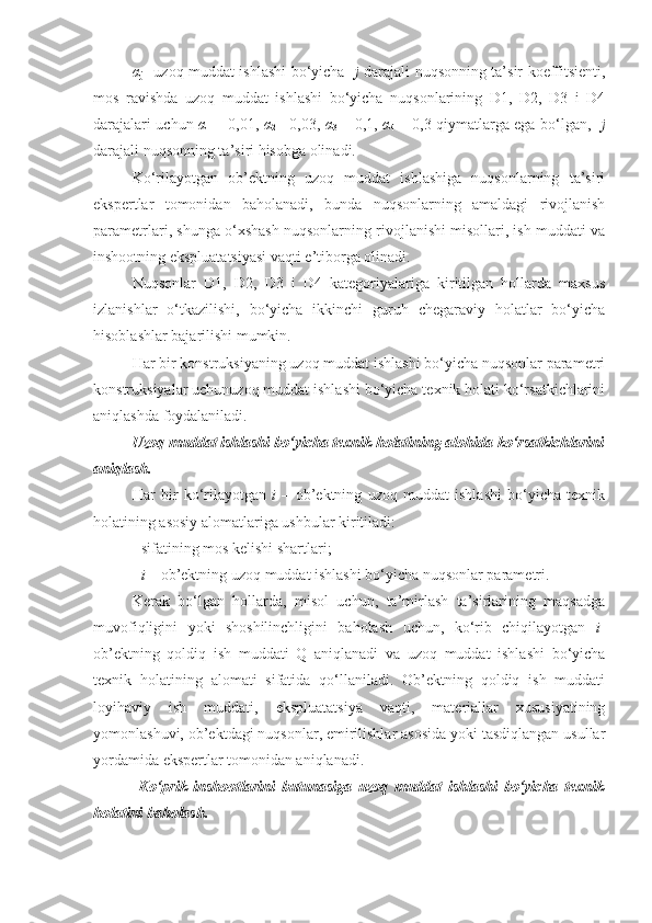 α
j   –uzoq muddat ishlashi bo‘yicha    j   darajali nuqsonning ta’sir koeffitsienti,
mos   ravishda   uzoq   muddat   ishlashi   bo‘yicha   nuqsonlarining   D1,   D2,   D3   i   D4
darajalari uchun   α
1   = 0,01,   α
2 = 0,03,   α
3   = 0,1,   α
4   = 0,3 qiymatlarga ega bo‘lgan,    j
darajali nuqsonning ta’siri hisobga olinadi.
Ko‘rilayotgan   ob’ektning   uzoq   muddat   ishlashiga   nuqsonlarning   ta’siri
ekspertlar   tomonidan   baholanadi,   bunda   nuqsonlarning   amaldagi   rivojlanish
parametrlari, shunga o‘xshash nuqsonlarning rivojlanishi misollari, ish muddati va
inshootning ekspluatatsiyasi vaqti e’tiborga olinadi.
Nuqsonlar   D1,   D2,   D3   i   D4   kategoriyalariga   kiritilgan   hollarda   maxsus
izlanishlar   o‘tkazilishi,   bo‘yicha   ikkinchi   guruh   chegaraviy   holatlar   bo‘yicha
hisoblashlar bajarilishi mumkin.
Har bir konstruksiyaning uzoq muddat ishlashi bo‘yicha nuqsonlar parametri
konstruksiyalar uchunuzoq muddat ishlashi bo‘yicha texnik holati ko‘rsatkichlarini
aniqlashda foydalaniladi.
Uzoq muddat ishlashi bo‘yicha texnik holatining alohida ko‘rsatkichlarini
aniqlash. 
Har   bir   ko‘rilayotgan   i   –   ob’ektning   uzoq   muddat   ishlashi   bo‘yicha   texnik
holatining asosiy alomatlariga ushbular kiritiladi:
- sifatining mos kelishi shartlari;
-  i  – ob’ektning uzoq muddat ishlashi bo‘yicha nuqsonlar parametri.
Kerak   bo‘lgan   hollarda,   misol   uchun,   ta’mirlash   ta’sirlarining   maqsadga
muvofiqligini   yoki   shoshilinchligini   baholash   uchun,   ko‘rib   chiqilayotgan   i -
ob’ektning   qoldiq   ish   muddati   Q   aniqlanadi   va   uzoq   muddat   ishlashi   bo‘yicha
texnik   holatining   alomati   sifatida   qo‘llaniladi.   Ob’ektning   qoldiq   ish   muddati
loyihaviy   ish   muddati,   ekspluatatsiya   vaqti,   materiallar   xususiyatining
yomonlashuvi, ob’ektdagi nuqsonlar, еmirilishlar asosida yoki tasdiqlangan usullar
yordamida ekspertlar tomonidan aniqlanadi.
  Ko‘prik   inshootlarini   butunasiga   uzoq   muddat   ishlashi   bo‘yicha   texnik
holatini baholash. 