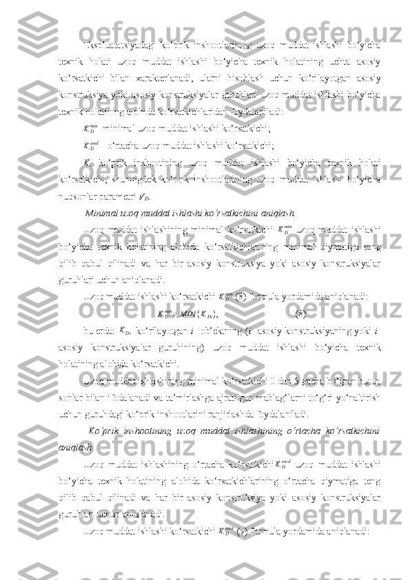 Ekspluatatsiyadagi   ko‘prik   inshootlarining   uzoq   muddat   ishlashi   bo‘yicha
texnik   holati   uzoq   muddat   ishlashi   bo‘yicha   texnik   holatining   uchta   asosiy
ko‘rsatkichi   bilan   xarakterlanadi,   ularni   hisoblash   uchun   ko‘rilayotgan   asosiy
konstruksiya yoki asosiy konstruksiyalar  guruhlari uzoq muddat ishlashi  bo‘yicha
texnik holatining alohida ko‘rsatkichlaridan foydalaniladi:KDmin
– minimal uzoq muddat ishlashi ko‘rsatkichi ;
KDsred
 -  o‘rtacha uzoq muddat ishlashi ko‘rsatkichi ;
K
D – ko‘prik   inshootining   uzoq   muddat   ishlashi   bo‘yicha   texnik   holati
ko‘rsatkichi,   shuningdek   ko‘prik   inshootlarining   uzoq   muddat   ishlashi   bo‘yicha
nuqsonlar parametri  V
D .
  Minimal uzoq muddat ishlashi ko‘rsatkichini aniqlash.
Uzoq   muddat   ishlashining   minimal   ko‘rsatkichi  	
KDmin   uzoq   muddat   ishlashi
bo‘yicha   texnik   holatining   alohida   ko‘rsatkichlarining   minimal   qiymatiga   teng
qilib   qabul   qilinadi   va   har   bir   asosiy   konstruksiya   yoki   asosiy   konstruksiyalar
guruhlari uchun aniqlanadi.
Uzoq muddat ishlashi ko‘rsatkichi 	
KDmin  (8) formula yordamida aniqlanadi:	
KDmin	=	MIN	(KDi)
,                                (8)
bu еrda:   K
Di –ko‘rilayotgan   i - ob’ektning ( i - asosiy konstruksiyaning yoki   i -
asosiy   konstruksiyalar   guruhining)   uzoq   muddat   ishlashi   bo‘yicha   texnik
holatining alohida ko‘rsatkichi.  
Uzoq muddat ishlashining minimal ko‘rsatkichi 0 dan 5 gacha bo‘lgan butun
sonlar bilan ifodalanadi va ta’mirlashga ajratilgan mablag‘larni to‘g‘ri yo‘naltirish
uchun guruhdagi ko‘prik inshootlarini ranjirlashda foydalaniladi. 
  Ko‘prik   inshootining   uzoq   muddat   ishlashining   o‘rtacha   ko‘rsatkichini
aniqlash
Uzoq   muddat   ishlashining   o‘rtacha   ko‘rsatkichi	
KDsred   uzoq   muddat   ishlashi
bo‘yicha   texnik   holatining   alohida   ko‘rsatkichlarining   o‘rtacha   qiymatiga   teng
qilib   qabul   qilinadi   va   har   bir   asosiy   konstruksiya   yoki   asosiy   konstruksiyalar
guruhlari uchun aniqlanadi.
Uzoq muddat ishlashi ko‘rsatkichi  K
Dsred
 (9) formula yordamida aniqlanadi: 