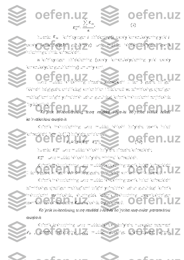 KDsred	=	
∑i=1
n	
KDi	
n,                                 (9)
bu еrda: 	
KDi  – ko‘rilayotgan  i - ob’ektning ( i - asosiy konstruksiyaning yoki  i -
asosiy   konstruksiyalar   guruhining)   uzoq   muddat   ishlashi   bo‘yicha   texnik
holatining alohida ko‘rsatkichi.  
n – ko‘rilayotgan   ob’ektlarning   (asosiy   konstruksiyalarning   yoki   asosiy
konstruksiyalar guruhlarining) umumiy soni.
Uzoq   muddat   ishlashining   o‘rtacha   ko‘rsatkichi   0   dan   5   gacha   bo‘lgan
ikkinchi belgigacha aniqlikdagi sonlar bilan ifodalanadi va ta’mirlashga ajratilgan
mablag‘larni to‘g‘ri yo‘naltirish uchun guruhdagi ko‘prik inshootlarini ranjirlashda
foydalaniladi. 
  Ko‘prik   inshootlarining   uzoq   muddat   ishlashi   bo‘yicha   texnik   holati
ko‘rsatkichini aniqlash 
Ko‘prik   inshootlarining   uzoq   muddat   ishlashi   bo‘yicha   texnik   holati
ko‘rsatkichi formula (10) bo‘yicha aniqlanadi:
K
D = 0,5 ∗	
( K
Dsred
+ K
Dmin	)
,                                (10)
bu еrda:  K
Dsred
- uzoq muddat ishlashi bo‘yicha o‘rtacha ko‘rsatkich; 	
KDmin
 -  uzoq muddat ishlashi bo‘yicha minimal ko‘rsatkich .  
Ko‘prik inshootlarining uzoq muddat ishlashining texnik holati ko‘rsatkichi
0 dan 5 gacha bo‘lgan ikkinchi belgigacha aniqlikdagi sonlar bilan ifodalanadi. 
Ko‘prik inshootlarining uzoq muddat ishlashining texnik holati ko‘rsatkichi
ta’mirlashga   ajratilgan   mablag‘larni   to‘g‘ri   yo‘naltirish   uchun   guruhdagi   ko‘prik
inshootlarini   ranjirlashda,   shuningdek   ko‘prik   inshootining   umumlashtirilgan
texnik holati ko‘rsatkichini  K
ob  aniqlashda foydalaniladi.
 Ko‘prik inshootining uzoq muddat ishlashi bo‘yicha nuqsonlar parametrini
aniqlash
Ko‘prik   inshootining   uzoq   muddat   ishlashi   bo‘yicha   nuqsonlar   parametri
V
D   ,   ko‘prik   inshootining   uzoq   muddat   ishlashiga   ta’sir   etuvchi,   ko‘prik 