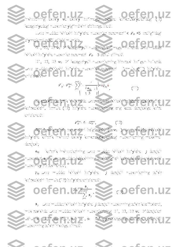 inshootining   asosiy   va   asosiy   bo‘lmagan   barcha   konstruksiyalaridagi   (D)
kategoriyadagi nuqsonlar yig‘indisini e’tiborga oladi. 
Uzoq   muddat   ishlashi   bo‘yicha   nuqsonlar   parametri1<   V
D   ≤5   oralig‘idagi
qiymatlarni qabul qilishi mumkin.
D1, D2, D3 va D4 kategoriyali nuqsonlar bo‘lmagan hollarda uzoq muddat
ishlashi bo‘yicha nuqsonlar parametri   V
D  = 5 qabul qilinadi.
D1,   D2,   D3   va   D4   kategoriyali   nuqsonlarning   birortasi   bo‘lgan   hollarda
uzoq   muddat   ishlashi   bo‘yicha   nuqsonlar   parametri     formula   (11)   bo‘yicha
aniqlanadi:
V
D = V
Dbaz
−
∑
j = 1j = 4(
1 − 1	(
n
Dj
5 + 1	)) ∗ ¿ γ
Dj ¿
,                     (11)
bu еrda V
Dbaz
–ko‘prik inshootida uzoq muddat  ishlashi  bo‘yicha boshlang‘ich
ko‘rsatkichi,   formula   (12)   bo‘yicha   nuqsonlarining   eng   katta   darajasiga   ko‘ra
aniqlanadi:	
VDbaz	=6−	DDmax
,                   (12)	
DDmax
–boshlang‘ich   parametrni   belgilovchi   (ilova   I)   uzoq   muddat   ishlashi
bo‘yicha   ko‘prik   inshooti   asosiy   konstruksiyalaridagi   nuqsonlarning   maksimal
darajasi; 	
nDj
  -   ko‘prik   inshootlarining   uzoq   muddat   ishlashi   bo‘yicha     j   darajali
nuqsonlari   soni,   uzoq   muddat   ishlashining   boshlang‘ich   ko‘rsatkichini   aniqlovchi
nuqson ayirib tashlanadi;
γDj
–uzoq   muddat   ishlashi   bo‘yicha     j   darajali   nuqsonlarning   ta’sir
ko‘rsatkichi formula (13) bo‘yicha aniqlanadi:
γ
Dj = α
j
∑
j = 1j = D
Djmax
α
j  ,                      (13)
αj
 - uzoq muddat ishlashi bo‘yicha    j  darajali nuqsonning ta’sir koeffitsienti,
mos   ravishda   uzoq   muddat   ishlashi   nuqsonlarining   D1,   D2,   D3   va   D4darajalari
uchun   α
1   =   0,01,   α
2 =   0,03,   α
3   =   0,1,   α
4   =   0,3   qiymatlarga   ega   bo‘lgan,     j   darajali
nuqsonning ta’siri hisobga olinadi.  