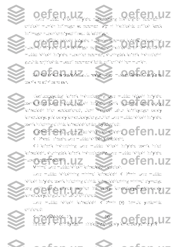 Uzoq   muddat   ishlashi   bo‘yicha   nuqsonlarning   boshlang‘ich   parametrini
aniqlashi   mumkin   bo‘lmagan   va   parametr    VDbaz   ni   hisoblashda   qo‘llash   kerak
bo‘lmagan nuqsonlar ro‘yxati ilova J da keltirilgan.
Uzoq   muddat   ishlashi   bo‘yicha   nuqsonlar   parametri   ko‘prik   inshootining
nuqsonlar   bo‘yicha   umumlashtirilgan   parametrini   hisoblashda   qo‘llaniladi.Uzoq
muddat   ishlashi   bo‘yicha   nuqsonlar   parametri,   shuningdek   ko‘prik   inshootlarini
guruhda ranjirlashda mustaqil parametr sifatida qo‘llanilishi ham mumkin.
 
2.4   Ko‘prik   inshootlarini   butunasiga   uzoq   muddat   ishlashi   bo‘yicha
texnik holatini baholash.
Ekspluatatsiyadagi   ko‘prik   inshootlarining   uzoq   muddat   ishlashi   bo‘yicha
texnik   holati   uzoq   muddat   ishlashi   bo‘yicha   texnik   holatining   uchta   asosiy
ko‘rsatkichi   bilan   xarakterlanadi,   ularni   hisoblash   uchun   ko‘rilayotgan   asosiy
konstruktsiya yoki asosiy konstruktsiyalar guruhlari uzoq muddat ishlashi bo‘yicha
texnik holatining alohida ko‘rsatkichlaridan foydalaniladi:
K_D^min–minimal uzoq muddat ishlashi ko‘rsatkichi;
K_D^sred - o‘rtacha uzoq muddat ishlashi ko‘rsatkichi;
KD–ko‘prik   inshootining   uzoq   muddat   ishlashi   bo‘yicha   texnik   holati
ko‘rsatkichi,   shuningdek   ko‘prik   inshootlarining   uzoq   muddat   ishlashi   bo‘yicha
nuqsonlar parametri VD.
Minimal uzoq muddat ishlashi ko‘rsatkichini aniqlash.
Uzoq   muddat   ishlashining   minimal   ko‘rsatkichi   K_D^min   uzoq   muddat
ishlashi  bo‘yicha texnik holatining alohida ko‘rsatkichlarining minimal qiymatiga
teng   qilib   qabul   qilinadi   va   har   bir   asosiy   konstruktsiya   yoki   asosiy
konstruktsiyalar guruhlari uchun aniqlanadi.
Uzoq   muddat   ishlashi   ko‘rsatkichi   K_D^min   (8)   formula   yordamida
aniqlanadi:
K_D^min=MIN(K_Di),                                (8)
bu еrda: K_Di–ko‘rilayotgan i- ob'ektning (i- asosiy konstruktsiyaning yoki i- 