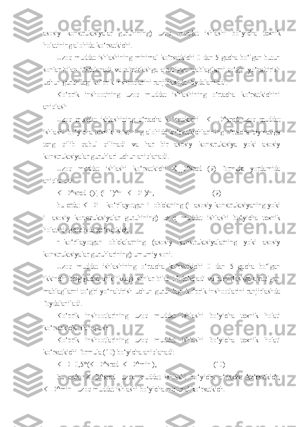 asosiy   konstruktsiyalar   guruhining)   uzoq   muddat   ishlashi   bo‘yicha   texnik
holatining alohida ko‘rsatkichi.  
Uzoq muddat ishlashining minimal ko‘rsatkichi 0 dan 5 gacha bo‘lgan butun
sonlar   bilan   ifodalanadi   va   ta'mirlashga   ajratilgan   mablag'larni   to‘g'ri   yo‘naltirish
uchun guruhdagi ko‘prik inshootlarini ranjirlashda foydalaniladi. 
Ko‘prik   inshootining   uzoq   muddat   ishlashining   o‘rtacha   ko‘rsatkichini
aniqlash
Uzoq   muddat   ishlashining   o‘rtacha   ko‘rsatkichi 〖   K 〗 _D^sred   uzoq   muddat
ishlashi  bo‘yicha  texnik holatining alohida  ko‘rsatkichlarining  o‘rtacha  qiymatiga
teng   qilib   qabul   qilinadi   va   har   bir   asosiy   konstruktsiya   yoki   asosiy
konstruktsiyalar guruhlari uchun aniqlanadi.
Uzoq   muddat   ishlashi   ko‘rsatkichi   K_D^sred   (9)   formula   yordamida
aniqlanadi:
K_D^sred=(∑_(i=1)^n▒K_Di )/n,                                 (9)
bu еrda: K_Di – ko‘rilayotgan i- ob'ektning (i- asosiy konstruktsiyaning yoki
i-   asosiy   konstruktsiyalar   guruhining)   uzoq   muddat   ishlashi   bo‘yicha   texnik
holatining alohida ko‘rsatkichi.  
n–ko‘rilayotgan   ob'ektlarning   (asosiy   konstruktsiyalarning   yoki   asosiy
konstruktsiyalar guruhlarining) umumiy soni.
Uzoq   muddat   ishlashining   o‘rtacha   ko‘rsatkichi   0   dan   5   gacha   bo‘lgan
ikkinchi belgigacha aniqlikdagi  sonlar bilan ifodalanadi  va ta'mirlashga ajratilgan
mablag'larni to‘g'ri yo‘naltirish uchun guruhdagi ko‘prik inshootlarini ranjirlashda
foydalaniladi. 
Ko‘prik   inshootlarining   uzoq   muddat   ishlashi   bo‘yicha   texnik   holati
ko‘rsatkichini aniqlash 
Ko‘prik   inshootlarining   uzoq   muddat   ishlashi   bo‘yicha   texnik   holati
ko‘rsatkichi formula (10) bo‘yicha aniqlanadi:
K_D=0,5*(K_D^sred+K_D^min ),                                (10)
bu   еrda:   K_D^sred-   uzoq   muddat   ishlashi   bo‘yicha   o‘rtacha   ko‘rsatkich;
K_D^min - uzoq muddat ishlashi bo‘yicha minimal ko‘rsatkich.  