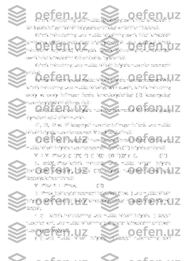 Ko‘prik inshootlarining uzoq muddat ishlashining texnik holati ko‘rsatkichi 0
dan 5 gacha bo‘lgan ikkinchi belgigacha aniqlikdagi sonlar bilan ifodalanadi. 
Ko‘prik   inshootlarining   uzoq   muddat   ishlashining   texnik   holati   ko‘rsatkichi
ta'mirlashga   ajratilgan   mablag'larni   to‘g'ri   yo‘naltirish   uchun   guruhdagi   ko‘prik
inshootlarini   ranjirlashda,   shuningdek   ko‘prik   inshootining   umumlashtirilgan
texnik holati ko‘rsatkichini Kob aniqlashda foydalaniladi.
Ko‘prik   inshootining   uzoq   muddat   ishlashi   bo‘yicha   nuqsonlar   parametrini
aniqlash
Ko‘prik inshootining uzoq muddat ishlashi bo‘yicha nuqsonlar parametri VD ,
ko‘prik   inshootining   uzoq   muddat   ishlashiga   ta'sir   etuvchi,   ko‘prik   inshootining
asosiy   va   asosiy   bo‘lmagan   barcha   konstruktsiyalaridagi   (D)   kategoriyadagi
nuqsonlar yig'indisini e'tiborga oladi. 
Uzoq   muddat   ishlashi   bo‘yicha   nuqsonlar   parametri1<   VD   ≤5   oralig'idagi
qiymatlarni qabul qilishi mumkin.
D1,   D2,   D3   va   D4   kategoriyali   nuqsonlar   bo‘lmagan   hollarda   uzoq   muddat
ishlashi bo‘yicha nuqsonlar parametri  VD = 5 qabul qilinadi.
D1, D2, D3 va D4 kategoriyali nuqsonlarning birortasi bo‘lgan hollarda uzoq
muddat ishlashi bo‘yicha nuqsonlar parametri  formula (11) bo‘yicha aniqlanadi:
V_D=V_D^baz-∑_(j=1)^(j=4)▒ 〖(1-1/((n_Dj/5+1) ))* 〗  γ_Dj,                     (11)
bu   еrdaV_D^baz–ko‘prik   inshootida   uzoq   muddat   ishlashi   bo‘yicha
boshlang'ich   ko‘rsatkichi,   formula   (12)   bo‘yicha   nuqsonlarining   eng   katta
darajasiga ko‘ra aniqlanadi:
V_D^baz=6-D_D^max,                   (12)
D_D^max–boshlang'ich parametrni belgilovchi (ilova I) uzoq muddat ishlashi
bo‘yicha   ko‘prik   inshooti   asosiy   konstruktsiyalaridagi   nuqsonlarning   maksimal
darajasi; 
n_Dj   -   ko‘prik   inshootlarining   uzoq   muddat   ishlashi   bo‘yicha     j   darajali
nuqsonlari   soni,   uzoq   muddat   ishlashining   boshlang'ich   ko‘rsatkichini   aniqlovchi
nuqson ayirib tashlanadi;
γ_Dj–uzoq   muddat   ishlashi   bo‘yicha     j   darajali   nuqsonlarning   ta'sir 