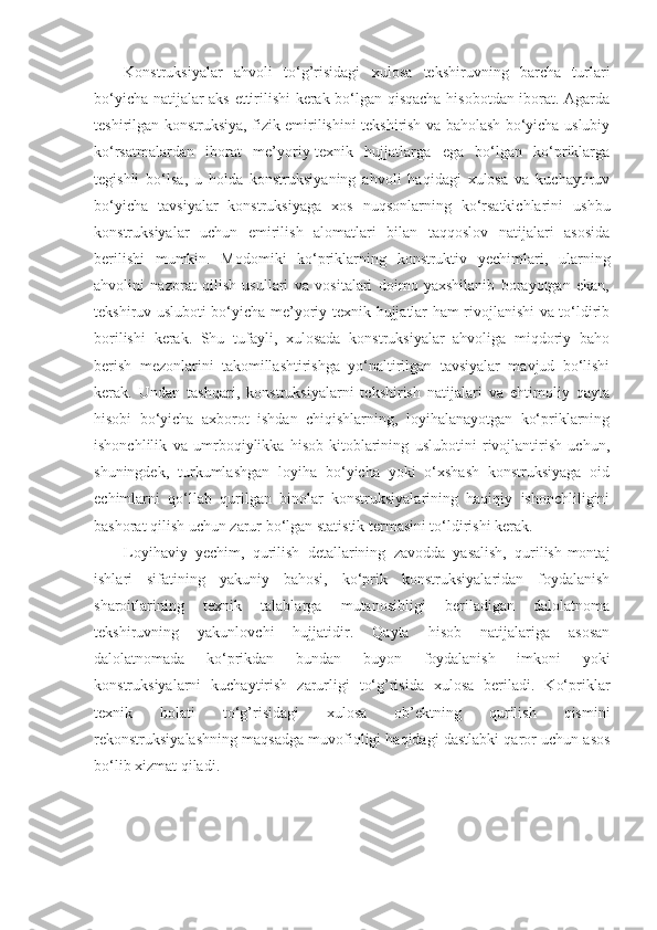 Konstruksiyalar   ahvoli   to‘g’risidagi   xulosa   tekshiruvning   barcha   turlari
bo‘yicha natijalar aks ettirilishi kerak bo‘lgan qisqacha hisobotdan iborat. Agarda
teshirilgan konstruksiya, fizik еmirilishini tekshirish va baholash bo‘yicha uslubiy
ko‘rsatmalardan   iborat   me’yoriy-texnik   hujjatlarga   ega   bo‘lgan   ko‘priklarga
tegishli   bo‘lsa,   u   holda   konstruksiyaning   ahvoli   haqidagi   xulosa   va   kuchaytiruv
bo‘yicha   tavsiyalar   konstruksiyaga   xos   nuqsonlarning   ko‘rsatkichlarini   ushbu
konstruksiyalar   uchun   еmirilish   alomatlari   bilan   taqqoslov   natijalari   asosida
berilishi   mumkin.   Modomiki   ko‘priklarning   konstruktiv   yеchimlari,   ularning
ahvolini   nazorat   qilish   usullari   va   vositalari   doimo   yaxshilanib   borayotgan   ekan,
tekshiruv usluboti bo‘yicha me’yoriy-texnik hujjatlar ham rivojlanishi va to‘ldirib
borilishi   kerak.   Shu   tufayli,   xulosada   konstruksiyalar   ahvoliga   miqdoriy   baho
berish   mezonlarini   takomillashtirishga   yo‘naltirilgan   tavsiyalar   mavjud   bo‘lishi
kerak.   Undan   tashqari,   konstruksiyalarni   tekshirish   natijalari   va   ehtimoliy   qayta
hisobi   bo‘yicha   axborot   ishdan   chiqishlarning,   loyihalanayotgan   ko‘priklarning
ishonchlilik   va   umrboqiylikka   hisob-kitoblarining   uslubotini   rivojlantirish   uchun,
shuningdek,   turkumlashgan   loyiha   bo‘yicha   yoki   o‘xshash   konstruksiyaga   oid
еchimlarni   qo‘llab   qurilgan   binolar   konstruksiyalarining   haqiqiy   ishonchliligini
bashorat qilish uchun zarur bo‘lgan statistik termasini to‘ldirishi kerak.
Loyihaviy   yеchim,   qurilish   detallarining   zavodda   yasalish,   qurilish-montaj
ishlari   sifatining   yakuniy   bahosi,   ko‘prik   konstruksiyalaridan   foydalanish
sharoitlarining   texnik   talablarga   mutanosibligi   beriladigan   dalolatnoma
tekshiruvning   yakunlovchi   hujjatidir.   Qayta   hisob   natijalariga   asosan
dalolatnomada   ko‘prikdan   bundan   buyon   foydalanish   imkoni   yoki
konstruksiyalarni   kuchaytirish   zarurligi   to‘g’risida   xulosa   beriladi.   Ko‘priklar
texnik   holati   to‘g’risidagi   xulosa   ob’ektning   qurilish   qismini
rekonstruksiyalashning maqsadga muvofiqligi haqidagi dastlabki qaror uchun asos
bo‘lib xizmat qiladi. 