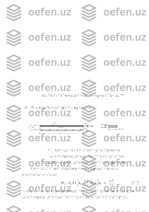 X1
Х2	X	h0	h	
AS	
1	
b
2	RsAs	Rbbx	2	
Rb1bx	1III   Bob “Ko‘prik inshootlari holatini prognoz qilish usu li ”
3.1.   Y uk ko‘tar ish  qobiliyatini  pragnoz qilish
3.1. Rasm Qatnov qismi plitasining hisobiy sxemasi
1 – tuz korroziyasiga uchragan betonning siqilgan zonasi;
2 – tuz korroziyasiga uchramagan betonning siqilgan zonasi
Kesim qabul qiluvchi chegaraviy moment quyidagi muvozanat 
tenglamasidan aniqlanadi:
M
cr = R
b 1 b x
1	
( h
0 − x
1
2	) + R
b 2 x
2	( h
0 − x
1 − x
2
2	) , (3.1)
Bu еrda   x
1  – tuz korroziyasiga uchragan betonning siqilgan zonasi balandligi;  x
2  – 
tuz korroziyasiga uchramagan betonning siqilgan zonasi balandligi qiymati; 