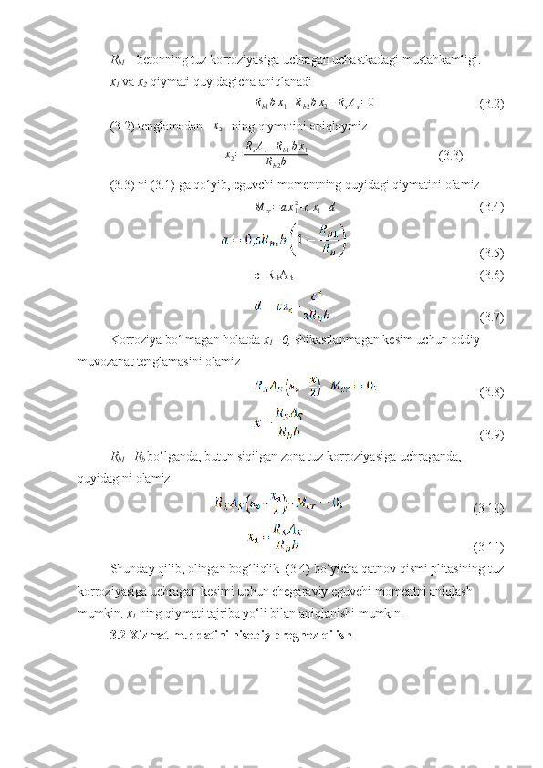 R
b1  –  betonning tuz korroziyasiga uchragan uchastkadagi mustahkamligi .
x
1   va   x
2    qiymati quyidagicha aniqlanadiRb1bx1+Rb2bx2−	RsAs=0
(3.2)
(3.2)  tenglamadan     	
x2    ning qiymatini aniqlaymiz  
                                              
x2=	RsAs+Rb1bx1	
Rb2b             (3.3)
(3.3)  ni  (3.1)  ga qo‘yib ,  eguvchi momentning quyidagi qiymatini olamiz 	
M	cr=ax12+cx1+d
(3.4)
(3.5)
c=R
S A
S (3.6)
(3.7)
Korroziya bo‘lmagan holatda  x
1 =0,   shikastlanmagan kesim uchun oddiy  
muvozanat tenglamasini olamiz
(3.8)
(3.9)
R
b1 =R
b   bo‘lganda,  butun siqilgan zona tuz korroziyasiga uchraganda , 
quyidagini olamiz
(3.10)
(3.11)
Shunday qilib, olingan bog‘liqlik  (3.4) bo‘yicha qatnov qismi plitasining tuz
korroziyasiga uchragan kesimi uchun chegaraviy eguvchi momentni aniqlash 
mumkin.  x
1  ning qiymati tajriba yo‘li bilan aniqlanishi mumkin. 
3.2  Xizmat muddatini hisobiy prognoz qilish  