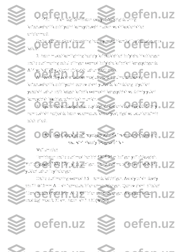 1.  1430 + 12 km dagi temirbeton avtoyo‘l ko‘prigida uning 
ko‘taruvchanlik qobilyatini kamaytiruvchi nuqson va shikastlanishlar 
aniqlanmadi.
Oraliq qurilma plitasi betonining haqiqiy mustahkamligi loyihadagiga mos 
keladi.
2. Beton mustahkamligining haqiqiy ko‘rsatkichlari bo‘yicha hisoblangan 
oraliq qurilmaning qabul qilingan sxemasi bo‘yicha ko‘prikni kengaytirganda 
A14 va NK100 yuklarini o‘tkazish uchun еtarli emas.
A14 NK100 yukini o‘tkazish mavjud oraliq qurulma plitasining 
ko‘taruvchanlik qobiliyatini qatnov qismi yuzasida ko‘ndalang  qiyalikni 
yaratishi uchun ortib ketgan ko‘prik sxemasini kengaytirish va doimiy yukni 
kamaytirish hisobiga ta’minlash mumkin.
3. Tayanch konstruksiyalarida quyidagi shikastlanishlar mavjud: doimiy 
nam tushishi natijasida beton va armatura korroziyasi; rigel va ustunlar ta’mir 
talab qiladi.
3.3. Ekspluatatsiya qilinayotgan ko‘prik inshootlarining qoldiq
resursini hisobiy prognoz qilish
M a’lumotlar :
Temirbeton  oraliq qurilmasi har biri 6X 16.76 m bo‘lgan yo‘lo‘tkazgich. 
Yo‘lo‘tkazgich 19 70-1971  yil da  quril gan . Oraliq qurilma  to‘ sin i  N30 va NG60 
yuklari uchun loyihalangan .
Oraliq qurilmaning sxemasi 3.5 – ramda keltirilgan.  Asosiy to‘sin davriy 
profili   1 2  mm A-II sinf armatura bilan  armaturalangan .  Qatnov qismi   plitalar i  
10cm  qadam bilan  12 mm A-II    sinf  bilan armaturalangan . Asosiy to‘sinlar 
orasidagi masofa 30 sm. Beton  sinfi B30 (M350). 
