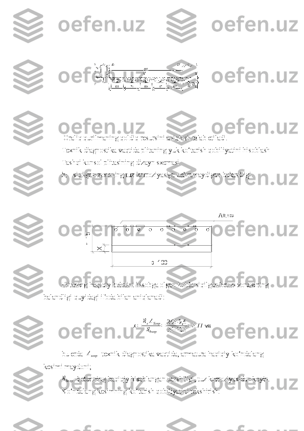   O raliq qurilma ning  qoldiq resursi ni aniqlash  talab  etil adi.
Texnik diagnostika vaqtida plitaning yuk ko‘tarish qobiliyatini hisoblash
Tashqi konsol plitasining dizayn sxemasi
h
1  - siqilgan zonaning tuz korroziyasiga uchramaydigan balandligi.
Plitaning haqiqiy holatini hisobga olgan holda siqilgan beton zonasining 
balandligi  quyidagi  ifoda bilan aniqlanadi:x=	RsASexp	
Rbexp	
=	240	∙9,6	
30	∙100	=0.77	sm
bu еrda    	
Asexp - texnik diagnostika vaqtida, armatura haqiqiy ko‘ndalang 
kesimi maydoni;	
Rbexp
- betonning haqiqiy hisoblangan qarshiligi, tuz korroziyasidan keyin.
Ko‘ndalang kesimning ko‘tarish qobiliyatini tekshirish:	
X	h=15 A	
S, exp
b=100 