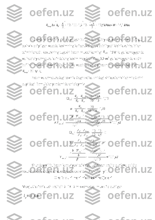 Rbexp	bx	[h0−	x
2]=12	∙100	∙1,9	[12	−	1,9
2	]=12,6	kNm	>M	=14,1	kNmbu еrda M – ko‘rib chiqilayotgan bo‘limda hisob iy   e guvchi moment bo‘lsa, 
tashxis qo‘yilgan vaqtda  kesi mning ko‘taruvchanlik qobiliyati kichik  zahira  bilan 
ta’minlanadi. Resursning  tugashi  beton mustahkamligi  R
crb =15MPa ga kamayganda
va haqiqiy  armatura ko‘ndalang kesim  maydoni  A
scr = 5,5 sm 2
 ga kamayganda sodir 
bo‘lishi mumkin; texnik diagnostika vaqtida haqiqiy beton mustahkamligi qiymati
R
bexp = 30
 MPa
Beton va  armaturadagi  texnik diagnostika  onidagi   shikastlanishlar   miqdor ini
quyidagi  formulalar yordamida aniqlaymiz
❑
1 b = R
b − R
bexp
R
b − R
cr = 35 − 12,6
35 − 15 = 1,12	
a=	Rb	
Rb−	Rcr
=	35	
35	−15	=1,75	
∆Tres,b=	
−ln	a+Ψ	1b−1	
0,9	a	
0,01	=	
ln	1,75	+1,12	−1	
0,9	∙1,75	
0,01	≈10.1	yil	
❑	st1=	AS−	ASexp	
AS−	Acr	
=	12	−12	
12	−	9,6	=0
b = A
S
A
S − A
cr = 12
12 − 9,6 = 1,84	
∆Tres,s=	
ln	b+Ψ	st1−1	
b
β	=	
ln	1,84	+0−1	
1,84
0,015	≈10.1	yil
Shunday qilib, beton koroz iyasi ta’siriga uchragan oraliq qurilma  qoldiq 
resursi   texnik diagnostika natijalari  asosida 	
∆Tres=10,1   yil.
Oraliq qurilmani hisoblash natijalari
Mavjud ko‘prik uch oraliqli 9+18+9 m sxemasiga  muvofiq qurilgan
 	
lp=	17	,4м 