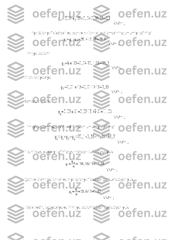 qТ=	0,04	⋅вТ⋅23	=0,04	⋅0,76	⋅23	=0,7   kN/m ;
Piyodalar yo‘lakchasi  va qatnov polotnosi qoplamasining umumiy og‘irligi	
qе=	qа+qТ=36	,4+2,48	=38	,9
 kN/m ;
Himoya qatlami    	
qз=	h⋅в⋅25	=0,04	⋅70	,1⋅25	=76	,7
  kN/m;
Gidroizolyatsiya  	
qГ=0,01	⋅в⋅15	=0,01	⋅17	⋅15	=	2,55
  kN/m ;
Sement qoplama  	
qц=0,03	⋅в⋅21	=0,03	⋅17	,49⋅21	=11	,02
  kN/m ;
Himoya qatlami va tekislovchi qatlam umumiy   og‘irligi  	
qв=	qз+qГ+qц=70	,1+2,55	+11	,02	=83	,7
  kN/m ;
1 ta plitaga xususiy og‘irligiga nisbatan tushadigan yuk  	
q1=	qпс
n	=178	,25	/17	=10	,48
  kN/m ;
Qatnov qismi polotnosi va piyodalar yo‘lakchasidan tushadigan yuk	
q2=	
qе
n=25	,9/17	=1,52
  kN/m ;
Tekislovchi, izolyatsiya va himoya qatlamlaridan tushadigan yuk  