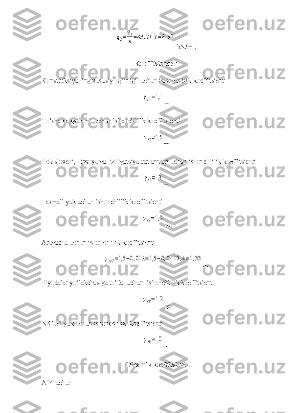 q3=	
qв
n=83	,7/17	=4,92  kN/m ;
Koeffitsientlar
Konstruksiyaning xususiy og‘irligi  uchun ishonchlilik koeffitsienti 	
γf1=1,1
m
To‘shama qatlami  uchun ishonchlilik koeffitsienti  	
γf2=1,5
m
Tekislovchi, himoya va  izolyatsiya qatlamlari uchun ishonchlilik koeffitsienti  	
γf3=1,3
m
Tasmali yuk uchun ishonchlilik koeffitsienti 	
γfА=1,2
m
Aravacha uchun ishonchlilik koeffitsienti    	
γfАТ	=1,5	−0,01	λ=1,5	−0,01⋅17	,4=1,33
m
Piyodalar yo‘lakchasiga to‘da  uchun  ishonchlilik koeffitsienti	
γfТ=1,2
m
NK100  yuk uchun ishonchlilik   koeffitsient i  	
γfК=1,0
m
Dinamik koeffitsient
A14  uchun     