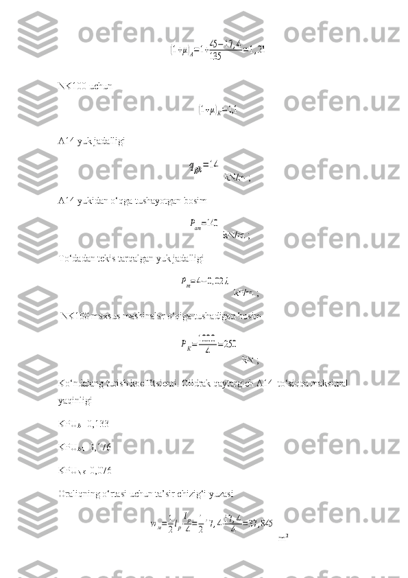 (1+μ)А=1+45	−	17	,4	
135	=1,21NK100  uchun  	
(1+μ)К=1,1
A1 4  yuk jadalligi 	
qgjk	=	14
 kN/m  ;
A14 yukidan o‘qga tushayotgan   bosim  	
Рат=140
  kN/m  ;  
To‘dadan tekis tarqalgan yuk jadalligi  	
Рт=4−0,02	λ
  k P /m  ;
 NK100  maxsus mashinalar o‘qiga tushadigan bosim  	
РК=1000	
4	=250
 kN   ;
Ko‘ndalang turish koeffitsienti.  Gildrak qaytargich  A14  to‘siqqa maksimal 
yaqin ligi
KPU
A     0,133
KPU
AT    0,176
KPU
NK    0,076
Oraliqning o‘rtasi uchun ta’sir chizig‘i yuzasi 	
wм=	1
2lp⋅
lp
4=	1
217	,4⋅17	,4
4	=	37	,845
 m 2 