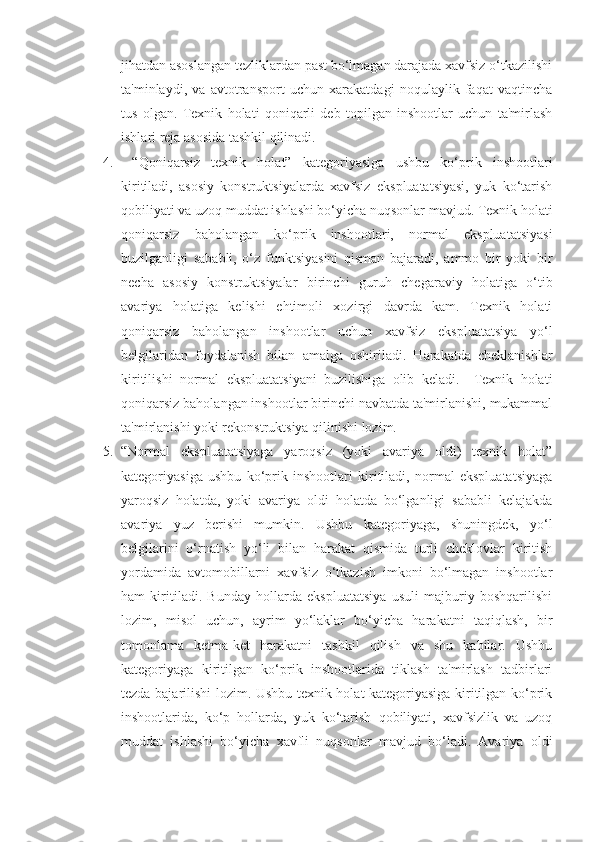 jihatdan asoslangan tezliklardan past bo‘lmagan darajada xavfsiz o‘tkazilishi
ta'minlaydi,   va   avtotransport   uchun   xarakatdagi   noqulaylik   faqat   vaqtincha
tus   olgan.   Texnik   holati   qoniqarli   deb   topilgan   inshootlar   uchun   ta'mirlash
ishlari reja asosida tashkil qilinadi.
4.   “Qoniqarsiz   texnik   holat”   kategoriyasiga   ushbu   ko‘prik   inshootlari
kiritiladi,   asosiy   konstruktsiyalarda   xavfsiz   ekspluatatsiyasi,   yuk   ko‘tarish
qobiliyati va uzoq muddat ishlashi bo‘yicha nuqsonlar mavjud. Texnik holati
qoniqarsiz   baholangan   ko‘prik   inshootlari,   normal   ekspluatatsiyasi
buzilganligi   sababli,   o‘z   funktsiyasini   qisman   bajaradi,   ammo   bir   yoki   bir
necha   asosiy   konstruktsiyalar   birinchi   guruh   chegaraviy   holatiga   o‘tib
avariya   holatiga   kelishi   ehtimoli   xozirgi   davrda   kam.   Texnik   holati
qoniqarsiz   baholangan   inshootlar   uchun   xavfsiz   ekspluatatsiya   yo‘l
belgilaridan   foydalanish   bilan   amalga   oshiriladi.   Harakatda   cheklanishlar
kiritilishi   normal   ekspluatatsiyani   buzilishiga   olib   keladi.     Texnik   holati
qoniqarsiz baholangan inshootlar birinchi navbatda ta'mirlanishi, mukammal
ta'mirlanishi yoki rekonstruktsiya qilinishi lozim.
5. “Normal   ekspluatatsiyaga   yaroqsiz   (yoki   avariya   oldi)   texnik   holat”
kategoriyasiga   ushbu   ko‘prik   inshootlari   kiritiladi,   normal   ekspluatatsiyaga
yaroqsiz   holatda,   yoki   avariya   oldi   holatda   bo‘lganligi   sababli   kelajakda
avariya   yuz   berishi   mumkin.   Ushbu   kategoriyaga,   shuningdek,   yo‘l
belgilarini   o‘rnatish   yo‘li   bilan   harakat   qismida   turli   cheklovlar   kiritish
yordamida   avtomobillarni   xavfsiz   o‘tkazish   imkoni   bo‘lmagan   inshootlar
ham   kiritiladi.   Bunday   hollarda   ekspluatatsiya   usuli   majburiy   boshqarilishi
lozim,   misol   uchun,   ayrim   yo‘laklar   bo‘yicha   harakatni   taqiqlash,   bir
tomonlama   ketma-ket   harakatni   tashkil   qilish   va   shu   kabilar.   Ushbu
kategoriyaga   kiritilgan   ko‘prik   inshootlarida   tiklash   ta'mirlash   tadbirlari
tezda bajarilishi lozim. Ushbu texnik holat kategoriyasiga kiritilgan ko‘prik
inshootlarida,   ko‘p   hollarda,   yuk   ko‘tarish   qobiliyati,   xavfsizlik   va   uzoq
muddat   ishlashi   bo‘yicha   xavfli   nuqsonlar   mavjud   bo‘ladi.   Avariya   oldi 