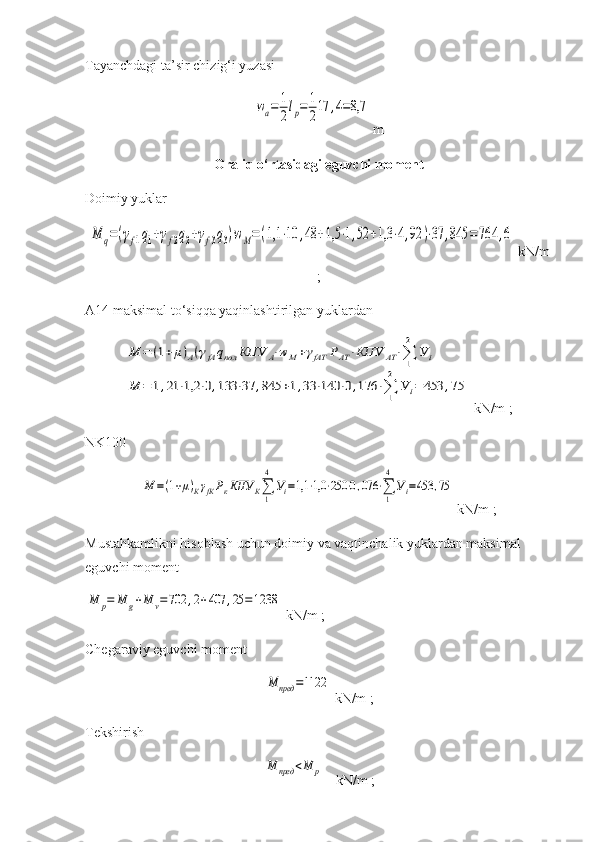 Tayanchdagi ta’sir chizig‘i yuzasi wa=	1
2lp=	1
217	,4=8,7
 m
Oraliq o‘rtasidagi eguvchi moment
Doimiy yuklar	
M	q=(γf1q1+γf2q2+γf3q3)wM=	(1,1	⋅10	,48	+1,5	⋅1,52	+1,3	⋅4,92	)⋅37	,845	=	764	,6
 kN/m
;
A14 maksimal to‘siqqa yaqinlashtirilgan  yuklardan   	
M	=	(1+μ)А(γfАqпол	КПУ	А⋅wМ+γfАТ	РАТ⋅КПУ	АТ⋅∑1
2	
У	i	
M	=	1,21	⋅1,2	⋅0,133	⋅37	,845	+1,33	⋅140	⋅0,176	⋅∑1
2	
У	i=	453	,75
 kN/m  ;
NK100 	
M	=(1+μ)КγfКРкКПУ	К∑
1
4	
Уi=1,1	⋅1,0	⋅250	⋅0,076	⋅∑
1
4
Уi=453	,75
 kN/m  ;
M ustahkamlikni hisoblash uchun doimiy va vaqtinchalik yuklardan maksimal 
eguvchi moment 	
М	р=	М	g+M	v=702	,2+407	,25	=1238
 kN/m  ;
Chegaraviy  eguvchi moment	
М	пред	=1122
 kN/m  ;
Tekshirish  	
М	пред	<M	p
    kN/m  ; 