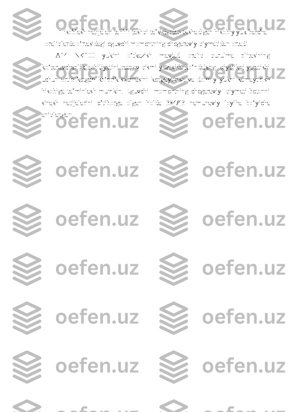 Hisoblash natijalari tahlili tashqi ta’sirlardan tushadigan hisobiy yuk barcha
oraliqlarda o‘rtasidagi eguvchi momentning chegaraviy qiymatidan ortadi 
A14   NK100   yukini   o‘tkazish   mavjud   oraliq   qurulma   plitasining
ko‘taruvchanlik qobiliyatini qatnov qismi yuzasida ko‘ndalang   qiyalikni yaratishi
uchun   ortib   ketgan   ko‘prik   sxemasini   kengaytirish   va   doimiy   yukni   kamaytirish
hisobiga   ta’minlash   mumkin.   Eguvchi     momentning   chegaraviy     qiymati   betonni
sinash   natijalarini   e’tiborga   olgan   holda   384/43   namunaviy   loyiha   bo‘yicha
aniqlangan.  