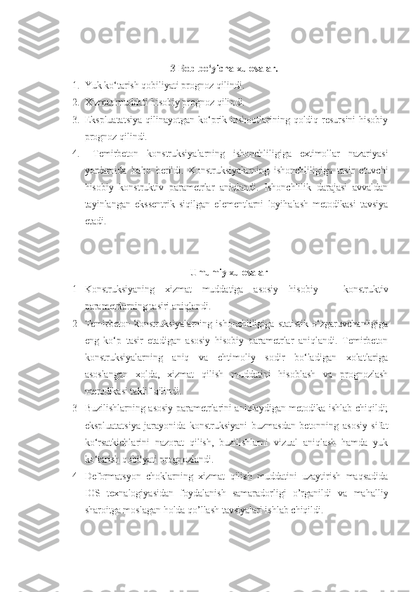 3-Bob bo‘yicha xulosalar.
1. Yuk ko‘tarish qobiliyati prognoz qilindi .
2. Xizmat muddati hisobiy prognoz qili ndi.  
3. Ekspluatatsiya  qilinayotgan ko‘prik inshootlarining qoldiq resursini  hisobiy
prognoz qilindi.
4.   Temirbeton   konstruksiyalarning   ishonchliligiga   extimollar   nazariyasi
yordamida   baho   berildi.   Konstruksiyalarning   ishonchliligiga   tasir   etuvchi
hisobiy   konstruktiv   parametrlar   aniqlandi.   Ishonchlilik   darajasi   avvaldan
tayinlangan   ekssentrik   siqilgan   elementlarni   loyihalash   metodikasi   tavsiya
etadi.
Umumiy xulosalar
1 Konstruksiyaning   xizmat   muddatiga   asosiy   h isobiy   –   konstruktiv
parametrlarning tasiri aniqlandi.
2 Temirbeton   konstruksiyalarning   ishonchliligiga   statistik   o‘zgaruvchanligiga
eng   ko‘p   tasir   etadigan   asosiy   hisobiy   parametrlar   aniqlandi.   Temirbeton
konstruksiyalarning   aniq   va   ehtimoliy   sodir   bo‘ladigan   xolatlariga
asoslangan   xolda,   xizmat   qilish   muddatini   hisoblash   va   prognozlash
metodikasi taklif qilindi. 
3 Buzilishlarning asosiy parametrlarini aniqlaydigan metodika ishlab chiqildi;
ekspluatatsiya   jarayonida   konstruksiyani   buzmasdan   betonning   asosiy   sifat
ko‘rsatkichlarini   nazorat   qilish,   buzilishlarni   vizual   aniqlash   hamda   yuk
ko‘tarish qobilyati prognozlandi. 
4 Deformatsyon   choklarning   xizmat   qilish   muddatini   uzaytirish   maqsadida
IOS   texnalogiyasidan   foydalanish   samaradorligi   o’rganildi   va   mahalliy
sharoitga moslagan holda qo’llash tavsiyalari ishlab chiqildi. 