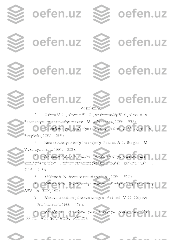Adabiyotlar
1. Osipov V. O., Kozmin Yu. G., Ansiperovskiy V. S., Kirsta A. A. 
Soderjaniye i rekonstruksiya mostov. –M., «Transport», 1986. – 327 s.
2. Obsledovaniye i ispыtaniye soorujeniy. Pod red. O. V. Lujina. – M.: 
Stroyizdat, 1987. – 263 s.
3. Rekonstruksiya zdaniy i soorujeniy. Pod red. A. L. Shagina. –M.: 
Vыsshaya shkola, 1991. – 362 s.
4. Ashrabov A.A. Rekonstruksii i vosstanovleniye iskusstvennыx 
soorujeniy na jeleznodorojnom transporte (konspekt leksiy). Tashkent. Tash IIT. 
2006. – 206 s.
5. Shkinev A. N. Avarii v stroitelstve. –M., 1984. – 319 s.
6. Kalinin A. A. Obsledovaniye, raschet i usileniye zdaniy i soorujeniy. 
ASV. –M. 2004, 160 s.
7. Mostы i tonneli na jeleznыx dorogax.  Pod  red.  V. O.  Osipova.
 –M.: Transport, 1988. – 367 s. 
8. Instruksiya po obsledovaniyam i ispыtaniyam mostov i trub. VSN 
122–65. –M.: Orgtransstroy, 1966. 36 s. 