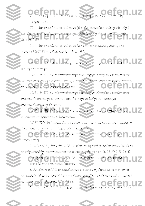 9. Belskiy N. R., Lebedev A. N.  Usileniye  stalnыx   konstruksiy.
–Kiyev, 1981.
10. Rekomendatsii po usileniyu jelezobetonnыx konstruksiy zda¬niy i 
soorujeniy rekonstruiruyemыx predpriyatiy/Xarkovskiy PromstroyNIIproyekt. – 
Xarkov, 1985.
11. Rekomendatsii po usileniyu kamennыx konstruksiy zdaniy i so-
orujeniy / SNIISK im. Kucherenko. –M., 1984.    
GOST 12.0.004-90 SSBT. Organizatsiya obucheniya bezopasnosti truda. 
Ob щ iye polojeniya.
GOST 34.201-89 Informatsionnaya texnologiya. Kompleks standartov na 
avtomatizirovann ы ye sistem ы . Vid ы , komplektnost i oboznacheniye dokumentov 
pri sozdanii avtomatizirovann ы x sistem.
GOST 34.602-89 Informatsionnaya texnologiya. Kompleks standartov na 
avtomatizirovann ы ye sistem ы . Texnicheskoye zadaniye na sozdaniye 
avtomatizirovannoy sistem ы .
GOST 19.101-77 Yedinaya sistema programmnoy dokumentatsii. Vid ы  
programm i programmn ы x dokumentov.
GOST 7564-97 Prokat. Ob щ iye pravila otbora prob, zagotovok i obraztsov 
dlya mexanicheskix i texnologicheskix isp ы taniy.
GOST 27655-88 Akusticheskaya emissiya. Termin ы , opredeleniya i 
oboznacheniya.  
1.  Utkin V.S., Yar ы gina O.V. Raschet  nadejnosti jelezobetonn ы x balok po 
kriteriyu razvitiya normaln ы x tre щ in // Beton i jelezobeton. 2013, № 2. S. 18-22. 
2. Selyaev  V.P.,  Solomatov  V.I.,  Oshkina  L.M.,  Ximicheskoe 
soprotivlenie sementn ы x betonov. 
3.  Anisimov A.V. Degradatsionn ы e protsess ы  v jelezobetone mostov ы x 
konstruksiy. Metod ы  otsenki i prognozirovaniya. Dis. na soiskanie uchen. stepeni 
kand. texn. nauk. Saransk, 2003. 185 s. 
4.  Bajenov Yu.M. Texnologiya betona. M.: V ы sshaya shkola, 1987. 415 s.  