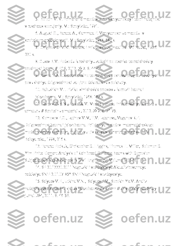 5.  Bolotin V. V. Primenenie metodov teorii veroyatnostey i teorii nadejnosti
v raschetax soorujeniy. M.: Stroyizdat, 1971. 
6. Augusti G., Baratta A., Kammata F. Veroyatnostn ы e metod ы   v 
stroitelnom proektirovanii. M.: Stroyizdat, 1988. 580 s. 
7.  Grigorovich V.K. Tverdost i mikrotverdost metallov. M.: Nauka, 1976. 
230 s. 
8. Gusev B.V. Podxod ы  k resheniyu zadachi po otsenke  teoreticheskoy 
prochnosti betona // PGS, 2013. № 7. S. 44-46. 
9.  Nizina T.A. Eksperimentalno-teoreticheskie osnov ы  prognozirovaniya i 
pov ы sheniya dolgovechnosti za щ itno-dekorativn ы x pokr ы tiy. 
10. Babushkin V.I. Fiziko-ximicheskie protsess ы  korrozii betona i 
jelezobetona. M.: Stroyizdat, 1968. 187 s.  
11. Leonovich S.N., Prasol A.V. Modeli perioda  initsiirovaniya korrozii  
armatur ы  // Stroiteln ы e material ы , 2012. № 9. S. 74-75. 
12. Komoxov P.G., Latinov V.M, T.V. Latanova, Vaganov R.F. 
Dolgovechnost betona i jelezobetona. Prilojeniya metodov  matematicheskogo 
modelirovaniya s uchetom  ingibiruyu щ ix svoystv sementnoy matris ы .  Ufa: 
Belaya reka, 1998, 216 s. 
13. Tanarat Potisuk, Christopher C. Higgins, Thomas H. Miller,  Solomon C.
Yim Finite Element Analysis of Reinforced Concrete Beams with Corrosion 
Subjected to Shear Advances in Civil Engineering. Volume 2011 (2011) 
14. SP 20.13330.2011 Nagruzki i vozdeystviya Aktualizirovannaya 
redaksiya SNiP 2.01.07-85* SNiP Nagruzki i vozdeystviya. 
15. Selyaev V.P., Utkina V.N.,  Selyaev P.V., Sorokin Ye.V. Analiz 
nadejnosti vnetsentrenno sjat ы x jelezobetonn ы x kolonn // Privoljskiy nauchn ы y 
jurnal.  №4, 2011. S. 46-53. 