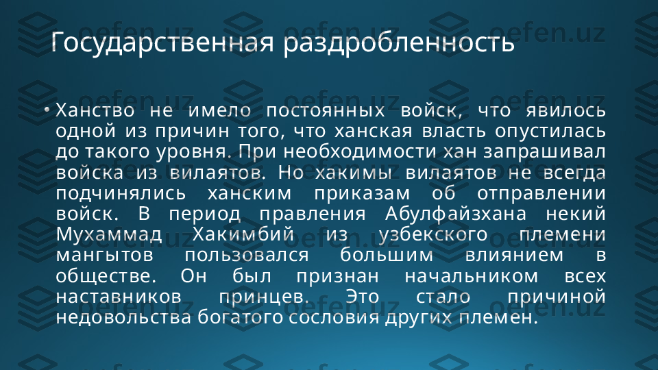 Государственная раздробленность
•
Х анство  не  и м ело  постоянны х   войск ,  что  явилось 
одной  и з  причин  того,  что  ханск ая  власть  опустилась 
до так ого у ровня. При  необходим ости хан запраш ивал 
войск а  из  вилаятов.  Но  хак и м ы   вилаятов  не  всегда 
подчи нялись  ханск и м   прик азам   об  отправлени и 
войск .  В  период  правления  Абулф ай зхана  нек ий 
Му хам м ад  Х ак им бий   из  у збек ск ого  плем ени 
м ангы тов  пользовался  больш им   влиянием   в 
общ естве.  Он  бы л  признан  начальни к ом   всех  
наставник ов  принцев.  Это  стало  при чиной 
недовольства богатого сословия дру ги х  плем ен. 