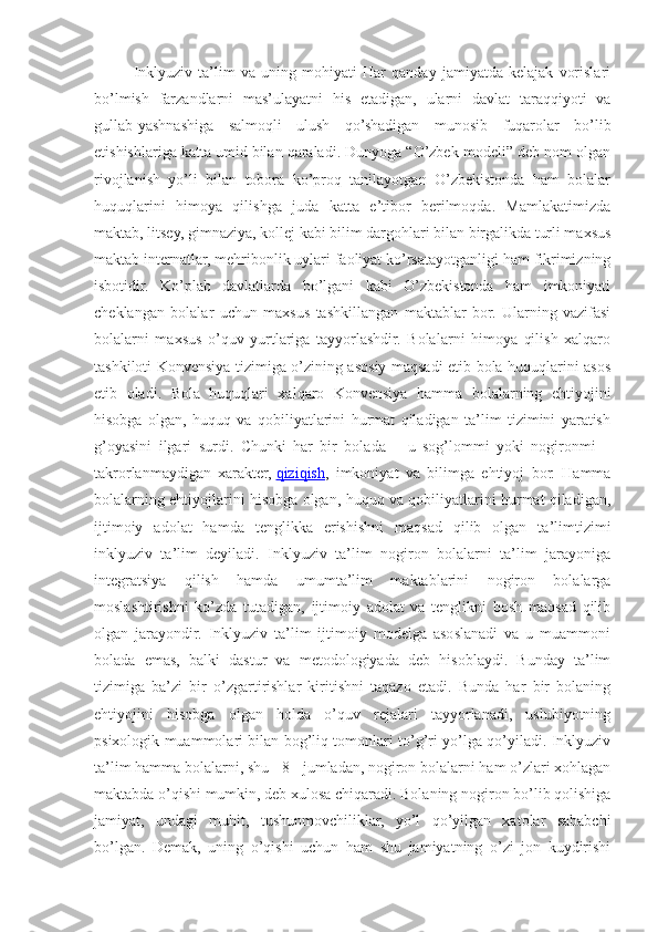 Inklyuziv   ta’lim   va   uning   mohiyati   Har   qanday   jamiyatda   kelajak   vorislari
bo’lmish   farzandlarni   mas’ulayatni   his   etadigan,   ularni   davlat   taraqqiyoti   va
gullab-yashnashiga   salmoqli   ulush   qo’shadigan   munosib   fuqarolar   bo’lib
etishishlariga katta umid bilan qaraladi. Dunyoga “O’zbek modeli” deb nom olgan
rivojlanish   yo’li   bilan   tobora   ko’proq   tanilayotgan   O’zbekistonda   ham   bolalar
huquqlarini   himoya   qilishga   juda   katta   e’tibor   berilmoqda.   Mamlakatimizda
maktab, litsey, gimnaziya, kollej kabi bilim dargohlari bilan birgalikda turli maxsus
maktab internatlar, mehribonlik uylari faoliyat ko’rsatayotganligi ham fikrimizning
isbotidir.   Ko’plab   davlatlarda   bo’lgani   kabi   O’zbekistonda   ham   imkoniyati
cheklangan   bolalar   uchun   maxsus   tashkillangan   maktablar   bor.   Ularning   vazifasi
bolalarni   maxsus   o’quv   yurtlariga   tayyorlashdir.   Bolalarni   himoya   qilish   xalqaro
tashkiloti Konvensiya tizimiga o’zining asosiy maqsadi etib bola huquqlarini asos
etib   oladi.   Bola   huquqlari   xalqaro   Konvensiya   hamma   bolalarning   ehtiyojini
hisobga   olgan,   huquq   va   qobiliyatlarini   hurmat   qiladigan   ta’lim   tizimini   yaratish
g’oyasini   ilgari   surdi.   Chunki   har   bir   bolada   –   u   sog’lommi   yoki   nogironmi   –
takrorlanmaydigan   xarakter,   qiziqish ,   imkoniyat   va   bilimga   ehtiyoj   bor.   Hamma
bolalarning ehtiyojlarini hisobga olgan, huquq va qobiliyatlarini hurmat qiladigan,
ijtimoiy   adolat   hamda   tenglikka   erishishni   maqsad   qilib   olgan   ta’limtizimi
inklyuziv   ta’lim   deyiladi.   Inklyuziv   ta’lim   nogiron   bolalarni   ta’lim   jarayoniga
integratsiya   qilish   hamda   umumta’lim   maktablarini   nogiron   bolalarga
moslashtirishni   ko’zda   tutadigan,   ijtimoiy   adolat   va   tenglikni   bosh   maqsad   qilib
olgan   jarayondir.   Inklyuziv   ta’lim   ijtimoiy   modelga   asoslanadi   va   u   muammoni
bolada   emas,   balki   dastur   va   metodologiyada   deb   hisoblaydi.   Bunday   ta’lim
tizimiga   ba’zi   bir   o’zgartirishlar   kiritishni   taqazo   etadi.   Bunda   har   bir   bolaning
ehtiyojini   hisobga   olgan   holda   o’quv   rejalari   tayyorlanadi,   uslubiyotning
psixologik muammolari bilan bog’liq tomonlari to’g’ri yo’lga qo’yiladi. Inklyuziv
ta’lim hamma bolalarni, shu - 8 - jumladan, nogiron bolalarni ham o’zlari xohlagan
maktabda o’qishi mumkin, deb xulosa chiqaradi. Bolaning nogiron bo’lib qolishiga
jamiyat,   undagi   muhit,   tushunmovchiliklar,   yo’l   qo’yilgan   xatolar   sababchi
bo’lgan.   Demak,   uning   o’qishi   uchun   ham   shu   jamiyatning   o’zi   jon   kuydirishi 