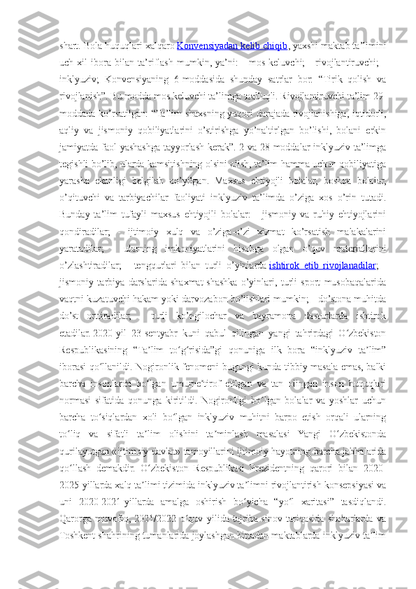 shart. Bola huquqlari xalqaro   Konvensiyadan kelib chiqib , yaxshi maktab ta’limini
uch   xil   ibora   bilan   ta’riflash   mumkin,   ya’ni:   -   mos   keluvchi;   -   rivojlantiruvchi;   -
inklyuziv;   Konvensiyaning   6-moddasida   shunday   satrlar   bor:   “Tirik   qolish   va
rivojlanish”. Bu modda mos keluvchi ta’limga taalluqli. Rivojlantiruvchi ta’lim 29-
moddada ko’rsatilgan: “Ta’lim shaxsning yuqori darajada rivojlanishiga, iqtidorli,
aqliy   va   jismoniy   qobiliyatlarini   o’stirishga   yo’naltirlgan   bo’lishi,   bolani   erkin
jamiyatda faol yashashga tayyorlash kerak”. 2-va 28-moddalar inklyuziv ta’limga
tegishli bo’lib, ularda kamsitishning olsini olish, ta’lim hamma uchun qobiliyatiga
yarasha   ekanligi   belgilab   qo’yilgan.   Maxsus   ehtiyojli   bolalar,   boshqa   bolalar,
o’qituvchi   va   tarbiyachilar   faoliyati   inklyuziv   ta’limda   o’ziga   xos   o’rin   tutadi.
Bunday   ta’lim   tufayli   maxsus   ehtiyojli   bolalar:   -   jismoniy   va   ruhiy   ehtiyojlarini
qondiradilar;   -   ijtimoiy   xulq   va   o’ziga-o’zi   xizmat   ko’rsatish   malakalarini
yaratadilar;   -   ularning   imkoniyatlarini   hisobga   olgan   o’quv   materiallarini
o’zlashtiradilar;   -   tengqurlari   bilan   turli   o’yinlarda   ishtirok   etib   rivojlanadilar ;   -
jismoniy   tarbiya   darslarida   shaxmat-shashka   o’yinlari,   turli   sport   musobaqalarida
vaqtni kuzatuvchi hakam yoki darvozabon bo’lishlari mumkin; - do’stona muhitda
do’st   orttiradilar;   -   turli   ko’ngilochar   va   bayramona   dasturlarda   ishtirok
etadilar.   2020-yil   23-sentyabr   kuni   qabul   qilingan   yangi   tahrirdagi   O zbekistonʻ
Respublikasining   “Ta lim   to g risida”gi   qonuniga   ilk   bora   “inklyuziv   ta lim”	
ʼ ʻ ʻ ʼ
iborasi qo llanildi.  	
ʻ Nogironlik fenomeni bugungi kunda tibbiy masala emas, balki
barcha   insonlarda   bo lgan   umume tirof   etilgan   va   tan   olingan   inson   huquqlari	
ʻ ʼ
normasi   sifatida   qonunga   kiritildi.   Nogironligi   bo lgan   bolalar   va   yoshlar   uchun	
ʻ
barcha   to siqlardan   xoli   bo lgan   inklyuziv   muhitni   barpo   etish   orqali   ularning	
ʻ ʻ
to liq   va   sifatli   ta lim   olishini   ta minlash   masalasi   Yangi   O zbekistonda	
ʻ ʼ ʼ ʻ
qurilayotgan «Ijtimoiy davlat» tamoyillarini ijtimoiy hayotning barcha jabhalarida
qo llash   demakdir.   O zbekiston   Respublikasi   Prezidentning   qarori   bilan   2020-
ʻ ʻ
2025-yillarda xalq ta limi tizimida inklyuziv ta limni rivojlantirish konsepsiyasi va	
ʼ ʼ
uni   2020-2021-yillarda   amalga   oshirish   bo yicha   “yo l   xaritasi”   tasdiqlandi.	
ʻ ʻ
Qarorga   muvofiq,   2021/2022   o quv   yilida   tajriba-sinov   tariqasida   shaharlarda   va	
ʻ
Toshkent shahrining tumanlarida joylashgan bittadan maktablarda inklyuziv ta lim	
ʼ 