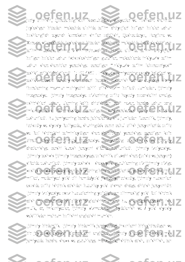 joriy   qilinishi,   Qoraqalpog iston   Respublikasi,   viloyatlar   va   Toshkent   shahridaʻ
joylashgan   bittadan   maktabda   alohida   ta lim   ehtiyojlari   bo lgan   bolalar   uchun	
ʼ ʻ
boshlang ich   tayanch   korreksion   sinflar   ochilishi,   Qashqadaryo,   Farg ona   va	
ʻ ʻ
Xorazm   viloyatlarida   joylashgan   bittadan   kasbhunar   maktabida   ixtisoslashtirilgan
ta lim   muassasalarining   9-sinf   bitiruvchilari   hamda   alohida   ta lim   ehtiyojlari	
ʼ ʼ
bo lgan   bolalar   uchun   ixtisoslashtirilgan   guruhlar,   maktablarda   inklyuziv   ta lim
ʻ ʼ
uchun   shart-sharoitlar   yaratishga   qaratilgan   “Inklyuziv   ta lim   laboratoriyasi”	
ʼ
tashkil   etilishi   belgilandi   [1;   PQ-4860].   Inklyuziv   jamiyatning   asosiy   belgilari   va
tashkil   etuvchi   tarkibiy   elementlari   batafsil   tushunish   uchun   quyidagi   ilmiy
iboralarning   mazmun-mohiyatini   tahlil   qilish   lozim   bo ladi.   Jumladan,   ijtimoiy	
ʻ
integratsiya.   Ijtimoiy   integratsiya   o zlarining   to liq   hayotiy   potensialini   amalga	
ʻ ʻ
oshirishlari   uchun,   ularning   kelib   chiqishidan   qat i   nazar,   barcha   uchun   teng	
ʼ
imkoniyatlarni   ta minlashga   qaratilgan   sa y-harakatlar   jarayoni   sifatida	
ʼ ʼ
tushuniladi.   Bu   jamiyatning   barcha   jabhalarida,   shu   jumladan   fuqarolik,   ijtimoiy,
iqtisodiy   va   siyosiy   faoliyatda,   shuningdek   qaror   qabul   qilish   jarayonlarida   to liq	
ʻ
va   faol   ishtirokini   ta minlaydigan   shart-sharoitlarni   yaratishga   qaratilgan   ko p	
ʼ ʻ
qirrali   jarayondir.   Ijtimoiy   integratsiya   jamiyatning   qashshoqlik   va   ijtimoiy
chetlanishga   qarshi   kurash   jarayoni   sifatida   tushuniladi.   Ijtimoiy   izolyatsiya.
Ijtimoiy tashxis ijtimoiy integratsiyaga to sqinlik qiluvchi shart (to siq va jarayon)	
ʻ ʻ
sifatida tushuniladi. Ijtimoiy tashxis – shaxs yoki guruhlarning o z ijtimoiy o ziga	
ʻ ʻ
xosligi asosida yashayotgan jamiyatning barcha jabhalarida, ya ni yoshi, jinsi, irqi,	
ʼ
millati,   madaniyati   yoki   tili   hamda/yoki   jismoniy,   iqtisodiy,   ijtimoiy   nuqsonlari
asosida   to liq   ishtirok   etishdan   butunlay   yoki   qisman   chetga   chiqish   jarayonidir.	
ʻ
Ijtimoiy izolyatsiya ovoz huquqlarining yo qligi, tan olinmasligi yoki faol ishtirok	
ʻ
etish   imkoniyatining   yo qligini   anglatishi   mumkin.   Bu,   shuningdek,   yaxshi   ish,	
ʻ
mulk,   er,   imkoniyatlar,   ijtimoiy   xizmatlardan   foydalanish   va   /   yoki   siyosiy
vakillikdan mahrum bo lishni anglatishi mumkin.
ʻ
Ijtimoiy   birdamlik.   Ijtimoiy   birdamlik   jamiyatdagi   insonlarni   birlashtiradigan   va
bir   joyda   saqlaydigan   elementlarni   anglatadi.   Ijtimoiy   jihatdan   bir-biriga   mos
jamiyatda   barcha   shaxs   va   guruhlarga   mansublik,   ishtirok   etish,   qo shilish,   tan	
ʻ 