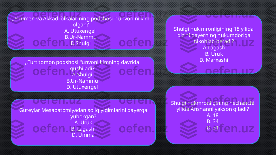 ,,Shumer  va Akkad  òlkalarining podshosi '' unvonini kim 
olgan?
A. Utuxengel 
B.Ur-Nammu
D.Shulgi
,,Turt tomon podshosi ''unvoni kimning davrida 
qushiladi?
A.Shulgi
B.Ur-Nammu
D. Utuxengel
Guteylar Mesapatomiyadan soliq yiģimlarini qayerga 
yuborgan?
A. Uruk
B. Lagash.
D. Umma Shulgi hukimronligining 18 yilida 
qizini qayerning hukumdoriga 
nikohlab beradi?
A.Lagash
B. Uruk
D. Marxashi
Shulgi hukmronligining nechanchi 
yilida Anshanni yakson qiladi?
A. 18
B. 34
D. 31 