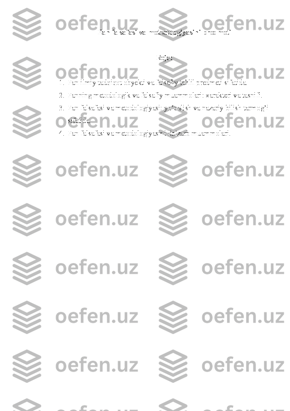 Fan falsafasi va metodologiyasini predmeti
Reja: 
1. Fan ilmiy tadqiqot obyekti va falsafiy tahlil predmeti sifatida.
2. Fanning metodologik va falsafiy muammolari: xarakteri va tasnifi. 
3. Fan falsafasi va metodologiyasi: yo’nalish va nazariy bilish tarmog’i
sifatida.
4. Fan falsafasi va metodologiyasini dolzarb muammolari. 