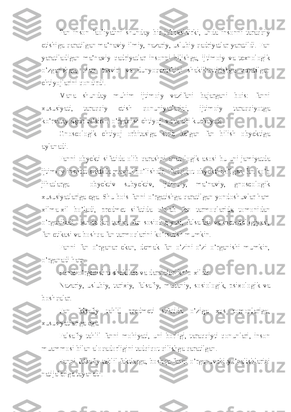 Fan   inson   faoliyatini   shunday   bir   jabhasidirki,   unda   insonni   taraqqiy
etishiga qaratilgan ma’naviy-ilmiy, nazariy, uslubiy qadriyatlar yaratildi. Fan
yaratiladigan   ma’naviy   qadriyatlar   insonni   bilishga,   ijtimoiy   va   texnologik
o’zgarishga,   olam   tasviri   va   dunyoqarashini   shakillantirishga   qaratilgan
ehtiyojlarini qondirdi.
Mana   shunday   muhim   ijtimoiy   vazifani   bajargani   bois:   fanni
xususiyati,   taraqqiy   etish   qonuniyatlarini,   ijtimoiy   taraqqiyotga
ko’rsatayotgan ta’sirini o’rganish ehtiyoji va talabi kuchayadi.
Gnoseologik   ehtiyoj   orbitasiga   kirib   kelgan   fan   bilish   obyektiga
aylanadi. 
Fanni  obyekti  sifatida  olib  qarashni  anatologik  asosi  bu  uni  jamiyatda
ijtimoiy institut sifatida mavjul bo’lishdir. Tadqiqot obyekti bo’lgan fan ko’p
jihatlarga   –   obyektiv   subyektiv,   ijtimoiy,   ma’naviy,   gnoseologik
xususiyatlariga ega. Shu bois fanni o’rgatishga qaratilgan yondoshuvlar ham
xilma-xil   bo’ladi,   predmet   sifatida   o’nlab   fan   tarmoqlarida   tomonidan
o’rganiladi.   Bunda   fan   tarixi,  fan  sosiologiyasi,   falsafasi   va   metodologiyasi,
fan etikasi va boshqa fan tarmoqlarini ko’rsatish mumkin. 
Fanni   fan   o’rganar   ekan,   demak   fan   o’zini-o’zi   o’rganishi   mumkin,
o’rganadi ham. 
Fanni o’rganishni shakllari va darajalari ko’p xildir:
Nazariy,   uslubiy,   tarixiy,   falsafiy,   madaniy,   sosiologik,   psixologik   va
boshqalar. 
Fan   falsafiy   tahlil   predmeti   sifatida   o’ziga   xos   tomonlariga,
xususiyatlariga ega. 
Falsafiy   tahlil   fanni   mohiyati,   uni   borligi,   taraqqiyti   qonunlari,   inson
muammosi bilan aloqadorligini tadqiqot qilishga qaratilgan. 
Fanni falsafiy tahlil faktlarga, boshqa fanni o’rganuvchi yo’nalishlarini
natijalariga tayanadi. 