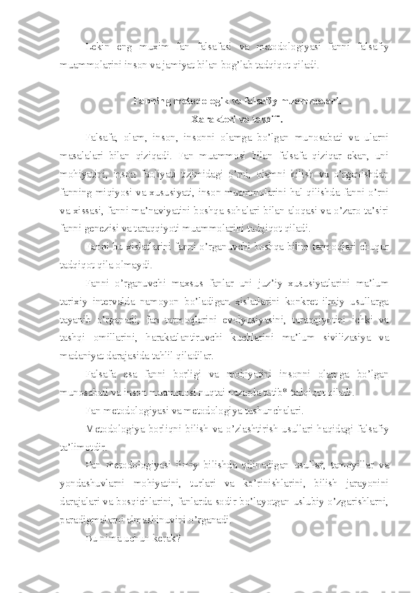 Lekin   eng   muxim   fan   falsafasi   va   metodologiyasi   fanni   falsafiy
muammolarini inson va jamiyat bilan bog’lab tadqiqot qiladi.
Fanning metodologik va falsafiy muammolari.
Xarakteri va tasnifi.
Falsafa,   olam,   inson,   insonni   olamga   bo’lgan   munosabati   va   ularni
masalalari   bilan   qiziqadi.   Fan   muammosi   bilan   falsafa   qiziqar   ekan,   uni
mohiyatini,   inson   faoliyati   tizimidagi   o’rni,   olamni   bilish   va   o’rganishdan
fanning miqiyosi va xususiyati, inson muammolarini hal qilishda fanni o’rni
va xissasi, fanni ma’naviyatini boshqa sohalari bilan aloqasi va o’zaro ta’siri
fanni genezisi va taraqqiyoti muammolarini tadqiqot qiladi. 
Fanni bu xislatlarini fanni o’rganuvchi boshqa bilim tarmoqlari chuqur
tadqiqot qila olmaydi. 
Fanni   o’rganuvchi   maxsus   fanlar   uni   juz’iy   xususiyatlarini   ma’lum
tarixiy   intervalda   namoyon   bo’ladigan   xislatlarini   konkret   ilmiy   usullarga
tayanib   o’rganadi,   fan   tarmoqlarini   evolyusiyasini,   taraqqiyotini   ichki   va
tashqi   omillarini,   harakatlantiruvchi   kuchlarini   ma’lum   sivilizasiya   va
madaniyat darajasida tahlil qiladilar.
Falsafa   esa   fanni   borligi   va   mohiyatini   insonni   olamga   bo’lgan
munosabati va inson muammosi nuqtai nazarda tutib* tadqiqot qiladi. 
Fan metodologiyasi va metodologiya tushunchalari.
Metodologiya  borliqni bilish  va o’zlashtirish  usullari haqidagi falsafiy
ta’limotdir.
Fan   metodologiyasi   ilmiy   bilishda   qilinadigan   usullar,   tamoyillar   va
yondashuvlarni   mohiyatini,   turlari   va   ko’rinishlarini,   bilish   jarayonini
darajalari va bosqichlarini, fanlarda sodir bo’layotgan uslubiy o’zgarishlarni,
paradigmalarni almashinuvini o’rganadi.
Bu nima uchun kerak? 