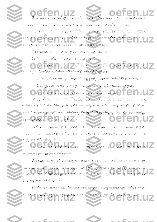 Shu tadqiqotlar tufayli ham o’zini o’zi o’rganadi, o’zini holatiga baho
beradi, mohiyatini tahlil qiladi, shu jumladan diagnoz qo’yib boradi.
Bu ishni metodologiya ko’rinishidagi nazariy tafakkur bajaradi. Estetik
ong, diniy, huquqiy ong va boshqalar fanga baho berishlari mumkin, lekin bu
baholar uni mohiyati va istiqbolini ochib bera olmaydi. 
Ekkleziast mnogo znaniy prinosit mnogi pecheri
(ko’p bilim g’am-g’ussani ko’paytiradi)
fan metodologiyasi ser sh a hobchali va ko’p bosqichli nazariy faoliyat sohasi
bo’lib, u - konkret tadqiqot olib borish metodologiyasi.  
- alohida fan tarmog’i, metodologiyasi, - ayrim ilmiy bilish sohasi 
     (tabiiy, texnik va ijtimoiy - gumanitar fanlar) metodologiyasi, 
-  umumiy fan metodologiyasi jabhalaridan iboratdir.
Miqyosi   va   predmeti   jihatidan   turli   bosqichda   turgan   metodologik
tadqiqot   sohalarini   birlashtiruvchi   umumiy   tomon   bu   ilmiy   bilish   uslublari,
qoidalari   va   tamoyillarini   aniqlash,   ilmiy   faoliyatning   yo’nalishi   va   amalga
oshirish vositalarini tahlil qilishdir.
Juz’iy   metodologik   tekshirish   sohasidan   fan   metodologiyasi
muammolari darajasiga ko’tarilganda falsafiy refleksiya va dunyoqarashning
roli, ta’siri kuchayadi.
Bu   esa   metodologiya   va   dunyoqarashning   o’zaro   munosabati
muammosini keltirib chiqaradi.
Albatta,   bular,   o’rtasidagi   aloqadorlik   bor,   buni   ko’pchilik   olimlar   va
faylasuflar tan oladilar. Lekin gap, nazipiy* - g’oyaviy va falsafiy qadriyatlar
qayta   ko’rib   chiqilayotgan   bir   davrda,   bunday   aloqadorlikning   me’yori   va
xususiyatini aniqlashdir.
Sho’rolar   zamonida   fan   metodologiyasi   dunyoqarashga   bo’ysunishi
kerak, metodologiya dunyoqarashning bir qismi degan fikr uqtirilgan. Ilmiy – 