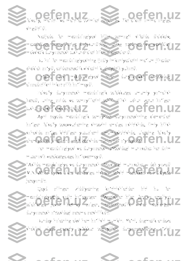 falsafiy,   ma’orif   va   ma’rifat   tizimlari   orqali   bu   fikr   afkori   omma   ongiga
singdirildi.
Natijada   fan   metodologiyasi   bilim   tarmog’i   sifatida   dialektiv,
materializm   tamoyillariga   bo’ysundirildi,   uning   predmeti   va   vazifalari
maksistik dunyoqarash tushunchalari bilan chegaralandi.
Bu hol fan metodologiyasining ijodiy imkoniyatlarini ma’lum jihatdan
cheklab qo’ydi, aqidaparastlik xislatini kuchaytirib yubordi.
To’g’ri,   fan   metodologiyasi   bilan   dunyoqarash   o’rtasidagi
aloqadorlikni inkor qilib bo’lmaydi.
Falsafiy   dunyoqarash   metodologik   tafakkurga   umumiy   yo’nalish
beradi,   uning   qoida   va   tamoyillarini   tahlil   qilish   uchun   zarur   bo’lgan
tushunchalarni shakllantiradi.
Ayni   paytda   metodologik   tamoyillar   dunyoqarashning   elementlari
bo’lgan   falsafiy   tasavvurlarning   sintezini   amalga   oshirishda,   ilmiy   bilish
sohasida   qo’lga   kiritilgan   yutuqlarni   umumlashtirishda,   ularning   falsafiy
ahamiyati va jihatlarini ochib berishda muhim rol’ o’ynaydilar.
Fan   metodologiyasi   va   dunyoqarash   o’rtasidagi   munosabat   har   doim
mutanosib xarakterga ega bo’lavermaydi. 
"Aslida   metodologiya   va   dunyoqarash   o’rtasidagi   munosabat,   -   deb   yozadi
M.N.   Abdullayeva   ularni   bir-biriga   nisbatan   ta’siri   murakkab   va   ziddiyatli
jarayondir.
Qayd   qilingan   ziddiyatning   ko’rinishlaridan   biri   bu   fan
metodologiyasida   sodir   bo’layotgan   o’zgarishlar   bilan   fan   va   amaliyot
talablariga   javob   bermay   qolgan,   aqidaparastlik   xislati   saqlangan
dunyoqarash o’rtasidagi qarama-qarshilikdir.
Bunday  holatning  aksi  ham  bo’lishi  mumkin.  Ya’ni,  dogmatik  andaza
shaklini   olgan   nazariy   tafakkur   tamoyillari   dunyoqarashining   o’zini 