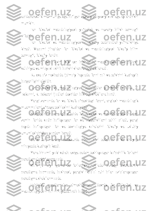 aqidaparastlik mazmuniga ega bo’lgan nazariy g’oyaviy xosilaga aylantirishi
mumkin.
Fan   falsafasi   metodologiyasi:   yo’nalish   va   nazariy   bilish   tarmog’i
sifatida
Fan   falsafasi   va   metodologiyasi   -   falsafiy   tadqiqotlar   yo’nalishiga
kiradi.   Maqomi   jihatidan   fan   falsafasi   va   metodologiyasi   falsafiy   bilim
tarmog’i, falsafiy fandir.
Bu   fan   asrni   oxiri   XX   asr   boshlarida   metodologik   tadqiqotlarni
salohiyat va miqyosi oshib borishi sharoitida shakllanadi.
Bu   esa   o’z   navbatida   ijtimoiy   hayotda   fanni   roli   va   ta’sirini   kuchayib
borganligini aksidir.
Fan   falsafasi   va   metodologiyasi   tadqiqotlar   yo’nalishi   sifatida   F.
Bekonni, R.Dekartni ijodlari davridan boshlab shakllana bordi.
Yangi  zamonda  fan  va  falsafa  o’rtasidagi  farqni,  anglash   metodologik
muammolarni o’rtaga tashlashni kuchaytirdi.
Nazariy bilim tarmog’i sifatida fan falsafasi va metodologiyasi hozirgi
zamin   fanida   sodir   bo’layotgan   fan   va   o’zgarishlarni   tahlil   qiladi,   yangi
paydo   bo’layotgan   fan   va   texnologiya   sohalarini   falsafiy   va   uslubiy
umumlashtirishga yordam beradi.
Ya’ni   fan,   nazariy   tafakkurda   o’zini   o’zi   tadqiqot   qilish   ehtiyoji
nihoyatda kuchayib ketdi.
Yana bir omil yoki sabab: asrga qadam tashlayotgan ko’pchilik fanlarni
paradigmalari o’zgarmoqda.
Ko’p   ijtimoiy   -   gumanitar   fanlar,   shu   jumladan   bizdagi   falsafada   bir
paradigma   bormoqda,   boshqasi,   yangisi   istiqlol   ruhi   bilan   oziqlanayotgan
paradigma shakllanmoqda.
Tabiiyki,   paradigmalar   almashayotgan   davrda   fan   falsafasi   va
metodologiyasini roli nihoyatda ortib boradi.   