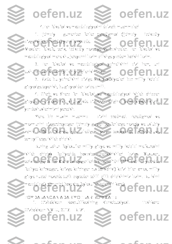 4.Fan falsafasi va metodologiyasini dolzarb muammolari
1.   Ijtimoiy   -   gumanitar   fanlar   paradigmasi   (ijtimoiy   -   iqtisodiy
o’zgarishlar ta’sirida) yangilanmoqda.
Masalan:   falsafa,   tarix,   iqtisodiy   nazariya   va   boshqalar.   Fan   falsafasi   va
metodologiyasi mana shu jarayonni lozim qilishga yordam berishi lozim.
2.   Fan   falsafasi   va   metodologiyasi   yo’nalishini   o’zi   ham,   uni
tushunchalari va tamoyillari yangilanishi lozim.
3.   Bizda   bu   yo’nalishni   o’ziga   xos   xususiyatlari   bor   milliy   istiqlol
g’oyasiga tayanish, bu g’oyasidan oziqa omili.
4.   G’arb   va   Sharq   fan   falsafasi   va   metodologiyasi   ishlab   chiqqan
g’oyalarni   o’zlashtirish,   shu   asosda   o’zimizni   original   konsepsiyalarimizni,
yondashuvlarimizni yaratish.
Yana   bir   m u x im   muammo   -   o’zini   predmeti.   Paradigmasi   va
mazmunini   o’zgartirayotgan   ijtimoiy   gumanitar   fanlarga   nazariy   va   uslubiy
zamin   sifatida   xizmat   qila   oladigan   yangi   tasavvurlar,   g’oyalar   va
tamoyillarga ishlab chiqish.
Buning   uchun   faylasuflar   milliy   g’oya   va   milliy   istiqlol   mafkurasini
ishlab   chiqish   faoliyatida   bevosita   qatnashishlari   lozim.   Xususan,
tariximizga,   Islom   Karimov   aytganlaridek   Bartol’dni   (***   asrni   II   yarmida
faoliyat ko’rsatgan, ko’zga ko’ringan rus tarixchisi) ko’zi bilan emas, milliy
g’oya   nuqtai   nazarda   turib   qaytadan   tahlil   qilib   chiqishimiz   lozim.   Bu   ishni
metodologik tomonini bevosita faylasuflar bajarishi kerak.
FOYDALANGAN ADABIYOTLAR  RO‘YXATI :
1. O‘zbekiston   Respublikasining   Konstitutsiyasi.   –   Toshkent:
O‘zbekiston NMIU, 2017. – B. 74. 