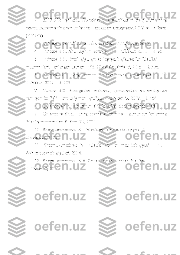 2. 2017 – 2021   yillarda   O‘zbekiston   Respublikasini   rivojlantirishning
beshta   ustuvor   yo‘nalishi   bo‘yicha   Harakatlar   strategiyasi .2017.   yil   7   fevral
(PF4947) .
3. To‘raev B.O. Tabiatshunoslik falsafasi.-T.:Tafakkur, 2010
4. T o‘ raev B.O. Abu Rayhon Beruniy. – T.: Tafakkur, 2010. – B. 96
5. To‘raev B.O. Ontologiya, gnoseologiya, logika va fan falsafasi 
muammolari. Tanlangan asarlar: I jild. O‘zMK nashriyoti, 2015. –B. 376.
6. To‘raev   B.   Hozirgi   zamon   tabiatshunoslik   konsepsiyasi.   –   T.:
Tafakkur. 2009. –B. 208
7. Turaev   B.O.   Sinergetika:   mohiyati,   qonuniyatlari   va   amaliyotda
namoyon bo‘lishi. Jamoaviy monografiya. – T.: Navro‘z, 2017. –B. 36 4 .
8. Qo‘shoqov Sh. Tabiatshunoslik falsafasi. S.:Samarqand; 2004.
9. Qo‘shoqov Sh.S. Tabiiy, texnik va ijtimoiy – gumanitar fanlarning
falsafiy muammolari.S.:SamDU, 2000.
10. Shermuxamedova  N.  Falsafa va  fan metodologiyasi.-T.: 
Universitet,  2005.
11.   Shermuxamedova   N.   Falsafa   va   fan   metodologiyasi    –   T.:   
Axborot texnologiyalari, 2008.
12. Shermuxamedova  N.A. Gnoseologiya –  bilish falsafasi. -
T.:“Noshir”,   2011. 