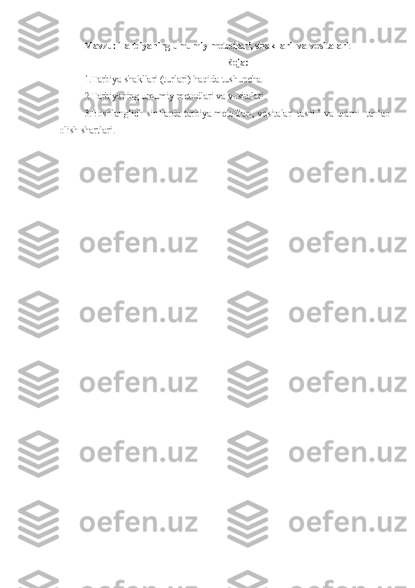 Mavzu: Tarbiyaning umumiy metodlari, shakllari  va vositalari :
Reja:
1.Tarbiya shakllari (turlari) haqida tushuncha. 
2.Tarbiyaning umumiy metodlari va vositalari. 
3.Boshlang‘ich sinflarda tarbiya metodlari, vositalari tasnifi va ularni   tanlab
olish shartlari. 