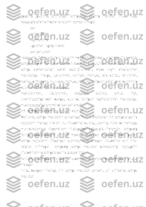 aytganda   ,yuqorida   ta’riflangan   tarbiyaning   umumiy   metodlari   o’quvchilarga
pedagogik ta’sir ko’rsatish sohalarini qamrab olmaydi.
Jazo
Tanbeh berish
 Ogohlantirish
Uyaltirish Hayfsan berish
Jazolash turlari
Pedagogika fani va amaliyoti har doim rivojlanib borar ekan, unga muvofiq ravishda
tarbiya jarayoni ham takomillashib boraveradi. Bu guruhlar o’z navbatida bir qator
tarbiya   elementlaridan   tashkil   etadi.Chunonchi,   shaxs   ongini   shakllantirish
metodlariga:   hikoya,   tushuntirish,   izohlash,   ma’ruza,   etik   suhbat,   ishontirish,
nasihat, yo’riqnoma, munozara, ma’ruza, namuna; faoliyatni tashkil etish va ijtimoiy
xulqni shakllantirish metodlariga
mashqlantirish,   odatlantirish,   pedagogik   talablar,   jamoat   fikri,
topshiriq,tarbiyalovchi   vaziyat;   xulq   va   faoliyatni   rag’batlantirish   metodlariga:
musobaqa,rag’batlantirish va jazolash kiradi.
3.6. Tarbiya metodlarini tanlab olish shartlari.
Ma’lumki,   tarbiya   metodlarini   tanlashdagi   muhim   shartlardan   biri   tarbiyalanganlik
natijalarini   hisobga   olishdir.   Bu   o’quvchilar   xulqida,   ularning   o’qish   va   mehnatga
munosabatlaridagi   o’zgarishlarni   ifodalaydigan   pedagogik   o’lchamdir.   Tarbiyaviy
faoliyat   samaradorligini   aniqlash   masalasi   murakkab   masaladir.   Hech   qachon
tarbiya   natijalarini   o’tkazilgan   tadbirlar,   ishtirok   etgan   o’quvchilar   soni   bilan
belgilab   bo’lmaydi.   Tarbiyaviy   tarbiya   metodlari   samaradorligi   natija,ya’ni
o’quvchilarning tarbiyalanganlik darajasi bilan
baholanadi.Tarbiyachi-o’qituvchi   o’quvchilarning   qiziqish   va   ehtiyojlarini   chuqur
his etgan
holda,   vaziyatni   hisobga   olib   tarbiya   metodlari   tanlashi,   uni   qo’llashda   tarbiya
metodlari 