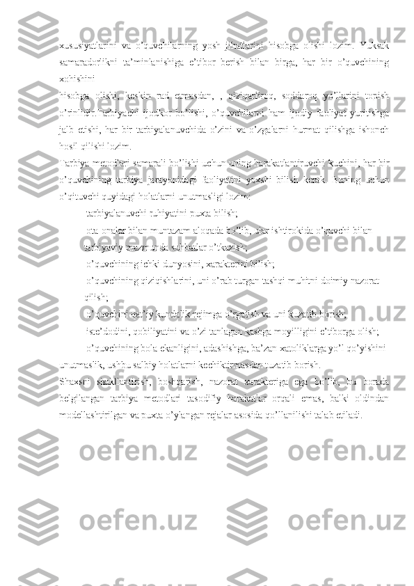 xususiyatlarini   va   o’quvchilarning   yosh   jihatlarini   hisobga   olishi   lozim.   Yuksak
samaradorlikni   ta’minlanishiga   e’tibor   berish   bilan   birga,   har   bir   o’quvchining
xohishini
hisobga   olishi,   keskin   rad   etmasdan,   ,   qiziqarliroq,   soddaroq   yo’llarini   topish
o’rinlidir.Tarbiyachi   ijodkor   bo’lishi,   o’quvchilarni   ham   ijodiy   faoliyat   yuritishga
jalb   etishi,   har   bir   tarbiyalanuvchida   o’zini   va   o’zgalarni   hurmat   qilishga   ishonch
hosil qilishi lozim.
Tarbiya metodlari samarali bo’lishi uchun uning harakatlantiruvchi kuchini, har bir
o’quvchining   tarbiya   jarayonidagi   faoliyatini   yaxshi   bilish   kerak.   Buning   uchun
o’qituvchi quyidagi holatlarni unutmasligi lozim:
 tarbiyalanuvchi ruhiyatini puxta bilish;
 ota-onalar bilan muntazam aloqada bo’lib, ular ishtirokida o’quvchi bilan

tarbiyaviy mazmunda suhbatlar o’tkazish;
 o’quvchining ichki dunyosini, xarakterini bilish;

 o’quvchining qiziqishlarini, uni o’rab turgan tashqi muhitni doimiy nazorat

qilish;
 o’quvchini qat’iy kundalik rejimga o’rgatish va uni kuzatib borish;

 iste’dodini, qobiliyatini va o’zi tanlagan kasbga moyilligini e’tiborga olish;

 o’quvchining bola ekanligini, adashishga, ba’zan xatoliklarga yo’l qo’yishini

unutmaslik, ushbu salbiy holatlarni kechiktirmasdan tuzatib borish.
Shaxsni   shakllantirish,   boshqarish,   nazorat   xarakteriga   ega   bo’lib,   bu   borada
belgilangan   tarbiya   metodlari   tasodifiy   harakatlar   orqali   emas,   balki   oldindan
modellashtirilgan va puxta o’ylangan rejalar asosida qo’llanilishi talab etiladi. 