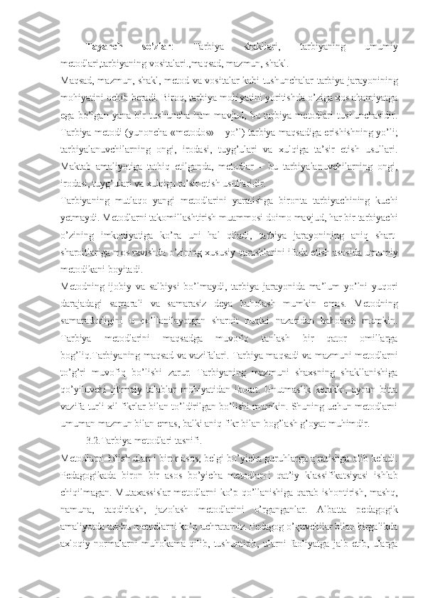 Tayanch   so’zlar :   Tarbiya   shakllari,   tarbiyaning   umumiy
metodlari,tarbiyaning vositalari.,maqsad, mazmun, shakl.
Maqsad, mazmun, shakl, metod va vositalar kabi tushunchalar tarbiya jarayonining
mohiyatini ochib beradi. Biroq, tarbiya mohiyatini yoritishda o’ziga xos ahamiyatga
ega   bo’lgan   yana   bir   tushuncha   ham   mavjud,   bu   tarbiya   metodlari   tushunchasidir.
Tarbiya metodi (yunoncha «metodos» – yo’l) tarbiya maqsadiga erishishning yo’li;
tarbiyalanuvchilarning   ongi,   irodasi,   tuyg’ulari   va   xulqiga   ta’sir   etish   usullari.
Maktab   amaliyotiga   tatbiq   etilganda,   metodlar   –   bu   tarbiyalanuvchilarning   ongi,
irodasi, tuyg’ulari va xulqiga ta’sir etish usullaridir.
Tarbiyaning   mutlaqo   yangi   metodlarini   yaratishga   bironta   tarbiyachining   kuchi
yetmaydi. Metodlarni takomillashtirish muammosi doimo mavjud, har bir tarbiyachi
o’zining   imkoniyatiga   ko’ra   uni   hal   qiladi,   tarbiya   jarayonining   aniq   shart-
sharoitlariga mos ravishda o’zining xususiy qarashlarini ifoda etish asosida umumiy
metodikani boyitadi.
Metodning   ijobiy   va   salbiysi   bo’lmaydi,   tarbiya   jarayonida   ma’lum   yo’lni   yuqori
darajadagi   samarali   va   samarasiz   deya   baholash   mumkin   emas.   Metodning
samaradorligini   u   qo’llanilayotgan   sharoit   nuqtai   nazaridan   baholash   mumkin.
Tarbiya   metodlarini   maqsadga   muvofiq   tanlash   bir   qator   omillarga
bog’liq.Tarbiyaning maqsad va vazifalari. Tarbiya maqsadi va mazmuni metodlarni
to’g’ri   muvofiq   bo’lishi   zarur.   Tarbiyaning   mazmuni   shaxsning   shakllanishiga
qo’yiluvchi   ijtimoiy   talablar   mohiyatidan   iborat.   Unutmaslik   kerakki,   aynan   bitta
vazifa turli xil fikrlar bilan to’ldirilgan bo’lishi mumkin. Shuning uchun metodlarni
umuman mazmun bilan emas, balki aniq fikr bilan bog’lash g’oyat muhimdir.
3.2.Tarbiya metodlari tasnifi.
Metodlarni bilish ularni biror asos, belgi bo’yicha guruhlarga ajratishga olib keladi.
Pedagogikada   biron   bir   asos   bo’yicha   metodlarni   qat’iy   klassifikatsiyasi   ishlab
chiqilmagan. Mutaxassislar metodlarni ko’p qo’llanishiga qarab ishontirish, mashq,
namuna,   taqdirlash,   jazolash   metodlarini   o’rganganlar.   Albatta   pedagogik
amaliyotda ushbu metodlarni ko’p uchratamiz. Pedagog o’quvchilar bilan birgalikda
axloqiy   normalarni   muhokama   qilib,   tushuntirib,   ularni   faoliyatga   jalb   etib,   ularga 