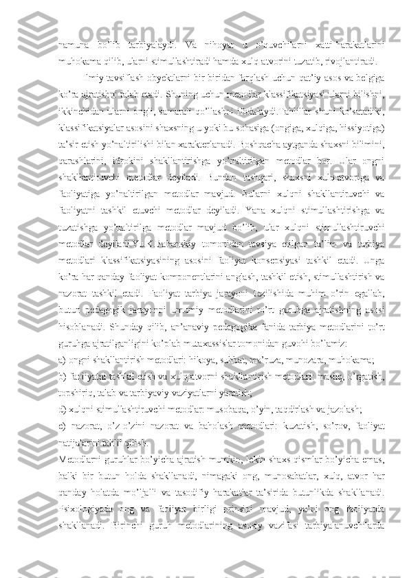 namuna   bo’lib   tarbiyalaydi.   Va   nihoyat   u   o’quvchilarni   xatti-harakatlarini
muhokama qilib, ularni stimullashtiradi hamda xulq-atvorini tuzatib, rivojlantiradi.
Ilmiy tavsiflash obyektlarni bir-biridan farqlash uchun qat’iy asos va belgiga
ko’ra ajratishni talab etadi. Shuning uchun metodlar klassifikatsiyasi ularni bilishni,
ikkinchidan   ularni   ongli,   samarali   qo’llashni   ifodalaydi.Tahlillar   shuni   ko’satadiki,
klassifikatsiyalar asosini shaxsning u yoki bu sohasiga (ongiga, xulqiga, hissiyotiga)
ta’sir etish yo’naltirilishi bilan xarakterlanadi. Boshqacha aytganda shaxsni bilimini,
qarashlarini,   idrokini   shakllantirishga   yo’naltirilgan   metodlar   bor.   Ular   ongni
shakllantiruvchi   metodlar   deyiladi.   Bundan   tashqari,   shaxsni   xulq-atvoriga   va
faoliyatiga   yo’naltirilgan   metodlar   mavjud.   Bularni   xulqni   shakllantiruvchi   va
faoliyatni   tashkil   etuvchi   metodlar   deyiladi.   Yana   xulqni   stimullashtirishga   va
tuzatishga   yo’naltirilga   metodlar   mavjud   bo’lib,   ular   xulqni   stimullashtiruvchi
metodlar   deyiladi.Yu.K.Babanskiy   tomonidan   tavsiya   etilgan   ta’lim   va   tarbiya
metodlari   klassifikatsiyasining   asosini   faoliyat   konsepsiyasi   tashkil   etadi.   Unga
ko’ra har qanday faoliyat komponentlarini anglash, tashkil etish, stimullashtirish va
nazorat   tashkil   etadi.   Faoliyat   tarbiya   jarayoni   tuzilishida   muhim   o’rin   egallab,
butun   pedagogik   jarayonni   umumiy   metodlarini   to’rt   guruhga   ajratishning   asosi
hisoblanadi.   Shunday   qilib,   an’anaviy   pedagogika   fanida   tarbiya   metodlarini   to’rt
guruhga ajratilganligini ko’plab mutaxassislar tomonidan guvohi bo’lamiz:
a) ongni shakllantirish metodlari: hikoya, suhbat, ma’ruza, munozara, muhokama;
b) faoliyatni tashkil etish va xulq-atvorni shakllantirish metodlari: mashq, o’rgatish,
topshiriq, talab va tarbiyaviy vaziyatlarni yaratish;
d) xulqni stimullashtiruvchi metodlar: musobaqa, o’yin, taqdirlash va jazolash;
e)   nazorat,   o’z-o’zini   nazorat   va   baholash   metodlari:   kuzatish,   so’rov,   faoliyat
natijalarini tahlil qilish.
Metodlarni guruhlar bo’yicha ajratish mumkin, lekin shaxs qismlar bo’yicha emas,
balki   bir   butun   holda   shakllanadi,   nimagaki   ong,   munosabatlar,   xulq,   atvor   har
qanday   holatda   mo’ljalli   va   tasodifiy   harakatlar   ta’sirida   butunlikda   shakllanadi.
Psixologiyada   ong   va   faoliyat   birligi   prinsipi   mavjud,   ya’ni   ong   faoliyatda
shakllanadi.   Birinchi   guruh   metodlarining   asosiy   vazifasi   tarbiyalanuvchilarda 