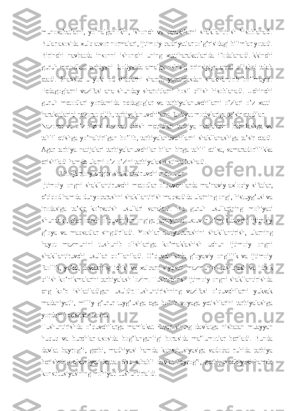 munosabatlarni,   yo’nalganlikni,   ishonch   va   qarashlarni   shakllantirish   hisoblanadi.
Bular asosida xulq-atvor normalari, ijtimoiy qadriyatlar to’g’risidagi bilimlar yotadi.
Birinchi   navbatda   insonni   ishonchi   uning   xattiharakatlarida   ifodalanadi.Ikkinchi
guruh   metodlari   tarbiyani   faoliyatda   amalga   oshishi   prinsipiga   amal   qilishni   talab
etadi.   Shaxsda   u   yoki   bu   sifatlarni   sharoit   yaratmasdan   shakllantirib   bo’lmaydi.
Pedagoglarni   vazifasi   ana   shunday   sharoitlarni   hosil   qilish   hisoblanadi.   Uchinchi
guruh   metodlari   yordamida   pedagoglar   va   tarbiyalanuvchilarni   o’zlari   o’z   xatti-
harakatlarini nazorat qilib, tarbiyalanuvchilarni faoliyat motivlariga ta’sir etadilar.
Nazorat   va   o’z-o’zini   nazorat   qilish   metodlari   tarbiya   natijalarini   baholashga   va
tahlil   etishga   yo’naltirilgan   bo’lib,   tarbiyalanuvchilarni   shakllanashiga   ta’sir   etadi.
Agar   tarbiya   natijalari   tarbiyalanuvchilar   bilan   birga   tahlil   etilsa,   samaradorlilikka
erishiladi hamda ularni o’z-o’zini tarbiyalashi stimullashadi.
3.3. Ijtimoiy ongini shakllantiruvchi metodlar.
Ijtimoiy   ongni   shakllantiruvchi   metodlar   o’quvchilarda   ma’naviy-axloqiy   sifatlar,
e’tiqod hamda dunyoqarashni shakllantirish maqsadida ularning ongi, histuyg’usi va
irodasiga   ta’sir   ko’rsatish   usullari   sanaladi.   Bu   guruh   usullarining   mohiyati
shundaki,   ular   orqali   o’quvchilar   ongiga   jamiyatda   ustuvor   o’rin   tutuvchi   ijtimoiy
g’oya   va   maqsadlar   singdiriladi.   Yoshlar   dunyoqarashini   shakllantirish,   ularning
hayot   mazmunini   tushunib   olishlariga   ko’maklashish   uchun   ijtimoiy   ongni
shakllantiruvchi   usullar   qo’llaniladi.   O’quvchilarda   g’oyaviy   onglilik   va   ijtimoiy
faollik,   ya’ni,   davlatning   ichki   va   xalqaro   siyosati   mazmunini   tushunish   va   idrok
qilish ko’nikmalarini tarbiyalash lozim. Tushuntirish ijtimoiy ongni shakllantirishda
eng   ko’p   ishlatiladigan   usuldir.Tushuntirishning   vazifasi   o’quvchilarni   yuksak
madaniyatli,   milliy   g’urur   tuyg’usiga   ega   bo’lib   voyaga   yetishlarini   tarbiyalashga
yordam berishdan iborat.
Tushuntirishda   o’quvchilarga   mamlakat   fuqarosining   davlatga   nisbatan   muayyan
huquq   va   burchlar   asosida   bog’langanligi   borasida   ma’lumotlar   beriladi.   Bunda
davlat   bayrog’i,   gerbi,   madhiyasi   hamda   konstitusiyasiga   sadoqat   ruhida   tarbiya
berishning   ahamiyati   katta.   Shu   sababli   davlat   bayrog’i,   gerbi,   madhiyasi   hamda
konstitusiyasining mohiyati tushuntirialdi. 