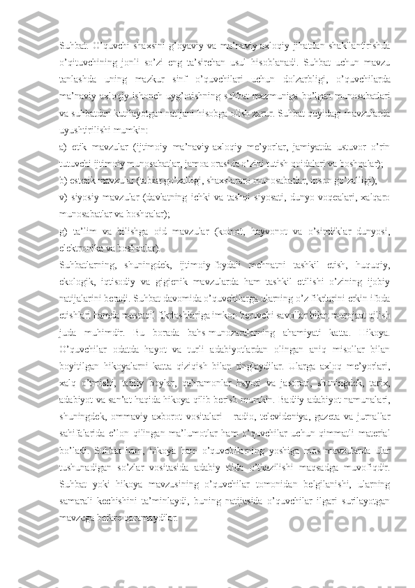 Suhbat.   O’quvchi   shaxsini   g’oyaviy   va   ma’naviy-axloqiy   jihatdan   shakllantirishda
o’qituvchining   jonli   so’zi   eng   ta’sirchan   usul   hisoblanadi.   Suhbat   uchun   mavzu
tanlashda   uning   mazkur   sinf   o’quvchilari   uchun   dolzarbligi,   o’quvchilarda
ma’naviy-axloqiy  ishonch   uyg’otishning   suhbat  mazmuniga  bo’lgan  munosabatlari
va suhbatdan kutilayotgan natijani hisobga olish zarur. Suhbat quyidagi mavzularda
uyushtirilishi mumkin:
a)   etik   mavzular   (ijtimoiy   ma’naviy-axloqiy   me’yorlar,   jamiyatda   ustuvor   o’rin
tutuvchi ijtimoiy munosabatlar, jamoa orasida o’zini tutish qoidalari va boshqalar);
b) estetik mavzular (tabiat go’zalligi, shaxslararo munosabatlar, inson go’zalligi);
v)   siyosiy   mavzular   (davlatning   ichki   va   tashqi   siyosati,   dunyo   voqealari,   xalqaro
munosabatlar va boshqalar);
g)   ta’lim   va   bilishga   oid   mavzular   (koinot,   hayvonot   va   o’simliklar   dunyosi,
elektronika va boshqalar).
Suhbatlarning,   shuningdek,   ijtimoiy-foydali   mehnatni   tashkil   etish,   huquqiy,
ekologik,   iqtisodiy   va   gigienik   mavzularda   ham   tashkil   etilishi   o’zining   ijobiy
natijalarini beradi. Suhbat davomida o’quvchilarga ularning o’z fikrlarini erkin ifoda
etishlari hamda mustaqil fikrlashlariga imkon beruvchi savollar bilan murojaat qilish
juda   muhimdir.   Bu   borada   bahs-munozaralarning   ahamiyati   katta.   Hikoya.
O’quvchilar   odatda   hayot   va   turli   adabiyotlardan   olingan   aniq   misollar   bilan
boyitilgan   hikoyalarni   katta   qiziqish   bilan   tinglaydilar.   Ularga   axloq   me’yorlari,
xalq   o’tmishi,   tabiiy   boylar,   qahramonlar   hayoti   va   jasorati,   shuningdek,   tarix,
adabiyot va san’at haqida hikoya qilib berish mumkin. Badiiy adabiyot namunalari,
shuningdek,   ommaviy   axborot   vositalari   -   radio,   televideniya,   gazeta   va   jurnallar
sahifalarida   e’lon   qilingan   ma’lumotlar   ham   o’quvchilar   uchun   qimmatli   material
bo’ladi.   Suhbat   ham,   hikoya   ham   o’quvchilarning   yoshiga   mos   mavzularda   ular
tushunadigan   so’zlar   vositasida   adabiy   tilda   o’tkazilishi   maqsadga   muvofiqdir.
Suhbat   yoki   hikoya   mavzusining   o’quvchilar   tomonidan   belgilanishi,   ularning
samarali   kechishini   ta’minlaydi,   buning   natijasida   o’quvchilar   ilgari   surilayotgan
mavzuga befarq qaramaydilar. 